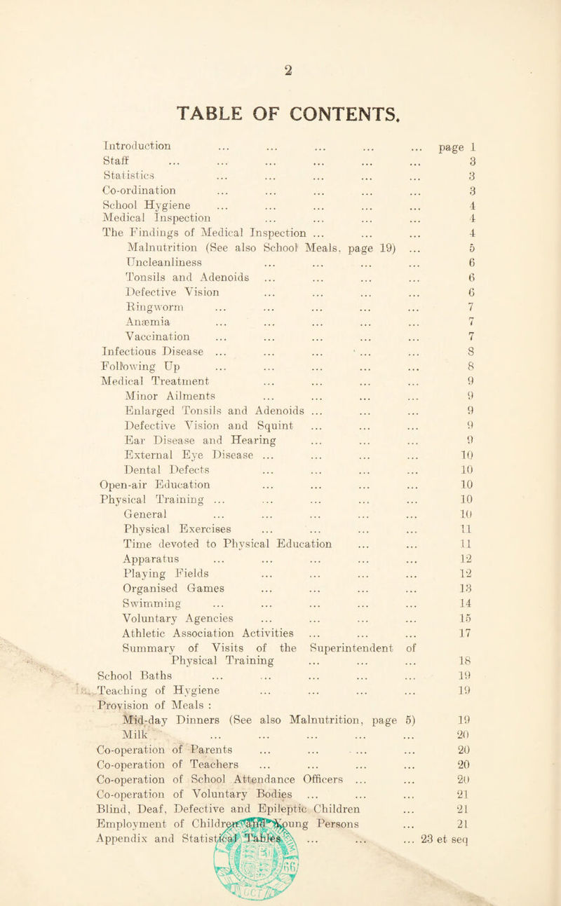 TABLE OF CONTENTS. Introduction Staft Statistics Co-ordination School Hygiene Medical inspection The Findings of Medical Inspection ... Malnutrition (See also School Meals, IJncleanliness Tonsils and Adenoids Defective Vision Rill g worm Anaemia V accination Infectious Disease Following Up Aledical Treatment Minor Ailments Enlarged Tonsils and Adenoids Defective Vision and Squint Ear Disease and Hearing page 19) External Eye Disease ... • > . 10 Dental Defects . • • 10 Open-air Education 4 4 4 10 Physical Training ... 4 . . 10 General 4 4 4 10 Physical Exercises 4 4 4 11 Time devoted to Physical Education 4 4 4 11 Apparatus • 4 4 1-2 Playing Fields 4 4 4 12 Organised Games 4 4 4 13 Swimming 4 4 4 14 Voluntary Agencies 4 4 4 15 Athletic Association Activities 4 4 4 17 Summary of Visits of the Superintendent Physical Training of 18 School Baths 19 Teaching of Hygiene 4 4 4 19 Provision of Meals : Mid-day Dinners (See also Malnutrition, page 5) 19 Milk 4 4 4 20 Co-operation of Parents ... ... .... 4 4 4 20 Co-operation of Teachers 4 4 4 20 Co-operation of School Attendance Officers ... 4 4 4 20 Co-operation of Voluntary Bodies 4 4 4 21 Blind, Deaf, Defective and Epileptic Children 4 4 4 21 Employment of Childrq;rU'^S^^^^ung Persons 4 4 4 21 Appendix and StatisticaT;.TabIes... ... 23 et seq page 1 3 3 3 4 i 4 5 6 6 6 7 n i 7 8 8 9 9 9 p 9