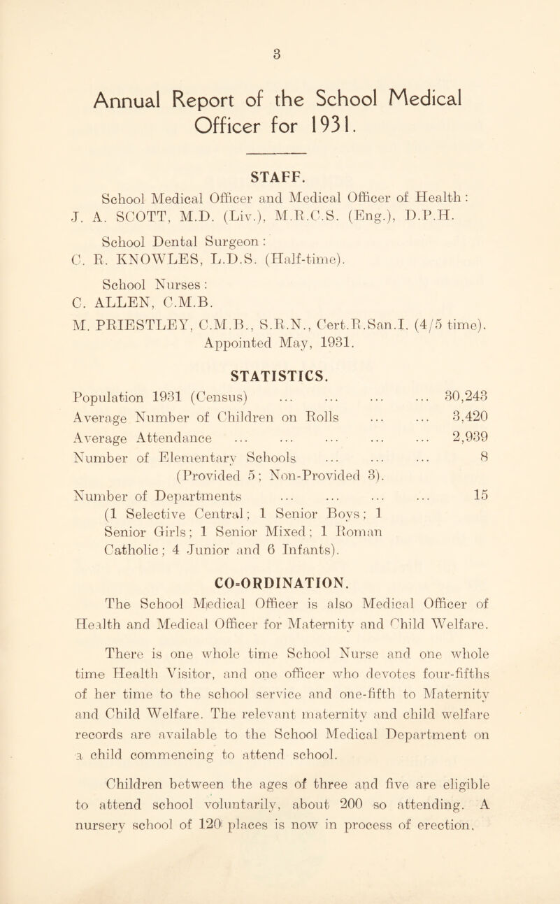 Annual Report of the School Medical Officer for 1931. STAFF. School Medical Officer and Medical Officer of Health : J. A. SCOTT, M.D. (Liv.), M.E.C.S. (Eng.), D.P.H. School Dental Surgeon : C. E. KNOWLES, L.D.S. (Half-time). School Nurses : C. ALLEN, C.M.B. M. PEIESTLEY, C.AI.B., S.E.N., Cert.E.San.I. (4/5 time). Appointed May, 1931. STATISTICS. Population 1931 (Census) ... 30,243 Average Number of Children on Polls ... 3,420 Average Attendance ... 2,939 Number of Elementary Schools 8 (Provided 5; Non-Provided 3). Number of Departments 15 (1 Selective Central; 1 Senior Boys; 1 Senior Girls; 1 Senior Mixed; 1 Eoman Catholic; 4 Junior and 6 Infants). CO=ORDINATION. The School Medical Officer is also Medical Officer of Health and Medical Officer for Maternity and f^hild Welfare. There is one whole time School Nurse and one whole time Health Visitor, and one officer who devotes four-fifths of her time to the school service and one-fifth to Alaternitv t and Child Welfare. The relevant maternity and child welfare records are available to the School Medical Department on a child commencing to attend school. Children between the ages of three and five are eligible to attend school voluntarily, about 200 so attending. A nursery school of 120^ places is now in process of erection.