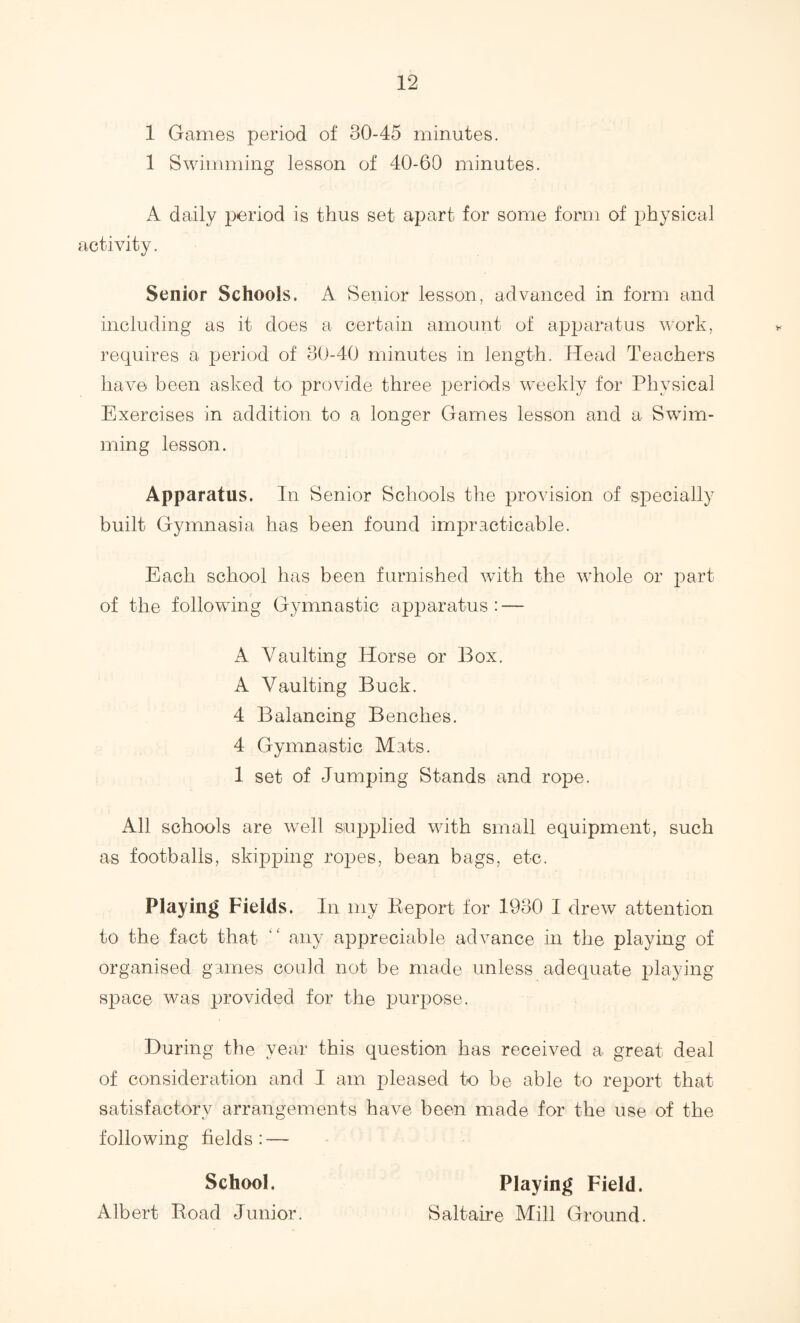 1 Games period of 30-45 minutes. 1 Swimming lesson of 40-60 minutes. A daily period is thus set apart for some form of physical activity. Senior Schools. A Senior lesson, advanced in form and including as it does a certain amount of apparatus work, requires a period of 30-40 minutes in length. Head Teachers have been asked to provide three periods weekly for Physical Exercises in addition to a longer Games lesson and a Swim¬ ming lesson. Apparatus. In Senior Schools the provision of specially built Gymnasia has been found impracticable. Each school has been furnished with the whole or part of the following Gymnastic apparatus: — A Vaulting Horse or Box. A Vaulting Buck. 4 Balancing Benches. 4 Gymnastic Mats. 1 set of Jumping Stands and rope. All schools are well supplied with small equipment, such as footballs, skipping ropes, bean bags, etc. Playing Fields. In my Keport for 1930 I drew attention to the fact that ‘‘ any appreciable advance in the playing of organised games could not be made unless adequate playing space was provided for the purpose. During the year this question has received a great deal of consideration and I am pleased ko be able to report that satisfactory arrangements have been made for the use of the following fields: — School. Albert Road Junior. Playing Field. Saltaire Mill Ground.