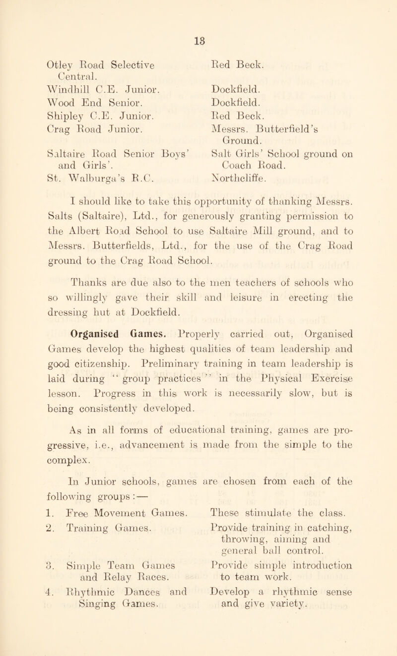 18 Otley Road Selective Central. Windhill C.E. Junior. Wood End Senior. Shipley C.E. Junior. Crag Road Junior. Saltaire Road Senior Boys’ and Girls ’. St. a lb ur ga ’ s R. C. Red Beck. Dockfield. Dockfield. Red Beck. Messrs. Butterfield’s Ground. Salt Girls’ School ground on Coach Road. Northclift’e. I should like to take this opportunity of thanking Messrs. Salts (Saltaire), Ltd., for generously granting permission to the Albert Road School to use Saltaire Mill ground, and to Messrs. Butterfields, Ltd., for the use of the Crag Road ground to the Crag Road School. Thanks are due also to the men teachers of schools who so willingly gave their skill and leisure in erecting the dressing hut at Dockfield. Organised Games. Properly carried out, Organised Games develop the highest qualities of team leadership and good citizenship. Preliminary training in team leadership is laid during “ group practices ” in the Physical Exercise lesson. Progress in this work is necessarily slow, but is being consistently developed. As in all forms of educational training, games are pro¬ gressive, i.e., advancement is complex. In Junior schools, games following groups : — 1. Free Movement Games. 2. Training Games. 3. Simple Team Games and Relay Races. 4. Rhythmic Dances and Singing Games. made from the simple to the are chosen from each of the These stimulate the class. Provide training in catching, throwing, aiming and general ball control. ITovide simple introduction to team work. Develop a rhythmic sense and give variety.