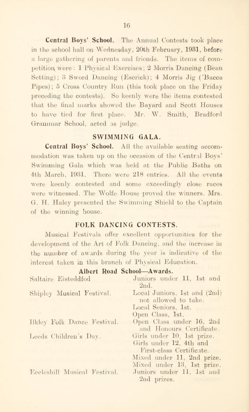 Central Boys’ School. The Annual Contests took place in the school liall on Wednesday, 20th February, 1931, before a large gathering of parents and friends. The items of coin- 2Jetition were : 1 Physical Exercises; 2 Morris Dancing (Bean Setting); 3 Sword Dancing (Escrick); 4 Alorris Jig (’Dacca Pipes); 5 Cross Country Pun (this took place on the Friday preceding the contests). So keenly were the items contested that the tinal marks showed the Bayard and Scott Houses to have tied for first plac(v Mr. W. Smith, Bradford Grammar School, acted as judge. SWIMMING GALA. Central Boys’ School. All the available seating accom¬ modation was taken up on the occasion of the Central Boys’ Swimming Gala which was held at the Public Baths on 4t]i March, 1931. There were 218 entries. Ail the events were keenly contested and some exceedingly close races were witnessed. The Wolfe House proved the winners. Mrs. G. H. Haley presented the Swimming Shield to the Captain of the winning house. FOLK DANCING CONTESTS. Musical Festivals offer excellent opportunities for the development of the Art of Folk JJancing, and the increase in the number of awards during the year is indicative of the interest taken in this branch of Physical Education, Albert Road School—Awards. Saltaire Eisteddfod Shipley Musical Festival. Ilkley Folk Dance Festival. Leeds Children’s Day. Eccleshih Musical kVstival. Juniors under 11, 1st and 2nd. Local Juniors, 1st and (2nd) not allowed to take. Local Seniors, 1st. Open Class, 1st. Open Class under 16, 2nd and Honours Certificate. Girls under 10, 1st prize. Girls under 12, 4th and E i r s t - c 1 a s s C ert i fi c at e. Mixed under 11, 2nd prize. Mixed under 13, 1st prize. Juniors under 11, 1st and 2nd jarizes.