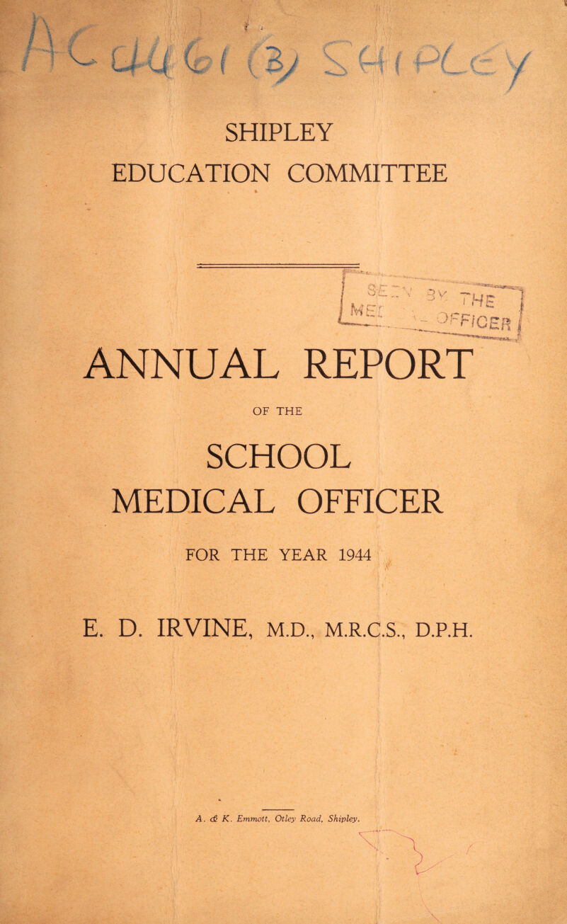 SHIPLEY EDUCATION COMMITTEE 0. /-* O C_ fw r ,, , ^ ‘'' '‘*k^«sfeca«9®as ’ 3v ?H c y~Fi CEP, ANNUAL REPORT OF THE SCHOOL MEDICAL OFFICER FOR THE YEAR 1944 'if E. D. IRVINE, M.D., M.R.C.S., D.P.H. A. <£ K. Emmott, Otley Road, Shipley.