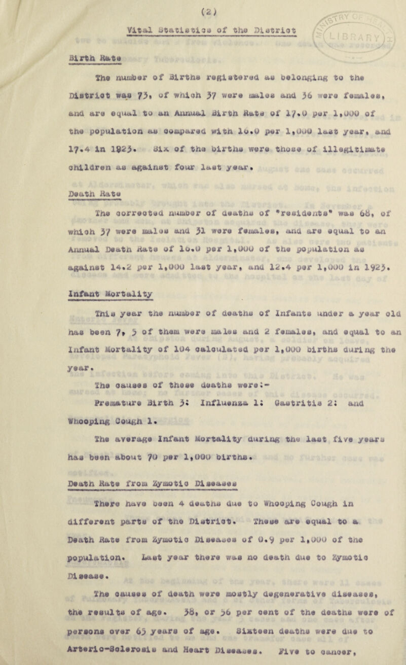 Vital ataciAtloa of tha Dlatriot t Birth Kata Tha nuiober of Births ragistorah as Oelor^^ing to th« Distriot was of w/iioh 37 wera siaXas txivX 36 wora feiaalaa» ana ara eqiAal to an Aimual Birth Hats of i7»U pur 1*000 of tha popvAlation as oooiparaa with lo*u par 1»00U Ia.at yaar* anO 17*4 in 1923* Bix of tha uirtha wara thoaa of iXlaKitisiata ohiXaran aa against four last yaar« JDaath itata Xha oorraotaO mnaoar of aaaths of *raaiaanta* was 66* of whioh 3/ ware maloa atia 31 ware fatoaXeat ana are equal to an Aiuiual Death hate of Xo«0 per 1*000 of the population as against 14»2 per 1*000 last year* ana X;i::»4 per 1*000 in 1923* Infant Mortality This year the nuioOer of heaths of Infants under a year old has been 7» 3 of them were males and 2 females* and equal to an Infant Mortality of 104 oalovilated per 1*000 births during the year* The causes of these deaths were:* Preoiature Birth 3« influenza i: Gastritis 2: and Whooping Gough 1* The average Infant Mortality during the last five years has been about 70 per 1*000 births* Death Hate from Zymotio Diseases There have oeen 4 deatns due to Whooping Cough in different parts of the Distriot* These ax‘e equal to a Death Hate from 4ymotia Diseases of 0*9 per 1*000 of tne population* Last year there was no death dv^e to Zymotio Disease* The causes of death were mostly degenerative diseases* the results of age* 36* or >6 per cent of the deaths were of persons over 63 years of age* Biatsen dsaths wsre due to Arterio*Bolerosis a/id Heart Diseases* Pive to cancer*