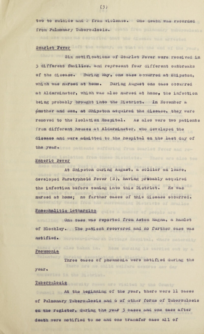 to auioiOo tikud ^ from krioXouo^ • uno ae«ak.ta nua jn^ooruad from ?\4lmontt>ry Xuberouloala. 3oarXat l*OYar Six notlfloatlona of Sourlat S'ayar wore reooiyuU 1a > difforant fOBilllaa* and ropra^ant four Olffarant outoraaka of the aiaaase* Diirlng one oaae oo^urred at Shlpaton« whioh was nursed at hotae* Durlnis August one oase ooourrecl at Aldertalnstert which was a,Xso nursed at hOiae» the Infeotlon ^•lAg probably brought into the iUstrict* In IToyember a ^mother and son^ at Shlpston acquired the disease* they were removed to the Isolation Hospital* as also were two patients from different houses at Aldermlnster* wno devsloped the disease and were adaltted to the hospital on the last day of the year * iinterlo yever At Snipstun during August* a soldier on leave* developed J^aratyphold Fever (S^* having probably aoqulred the Infection before comliig Into tirhs Xhstrlot* He was a^nrsed at home; no f^irther oases of this disease occurred* gnoephalltls Letnargloa One Cass was reported from Aston j^Aagna* a haialot of Blockley*. The patlsnt recovered and no further case was notified* Pneumonia Three oases of pne^imonla were notified during the year* Tuberculosis At the beginning of the ye«kr* there were 11 cases of Pulmonary Tuberculosis and o of other forms of Tuberculosis on the register* during tne yeucr } oases and one case after death were notified to ms and one traxisfer case all of