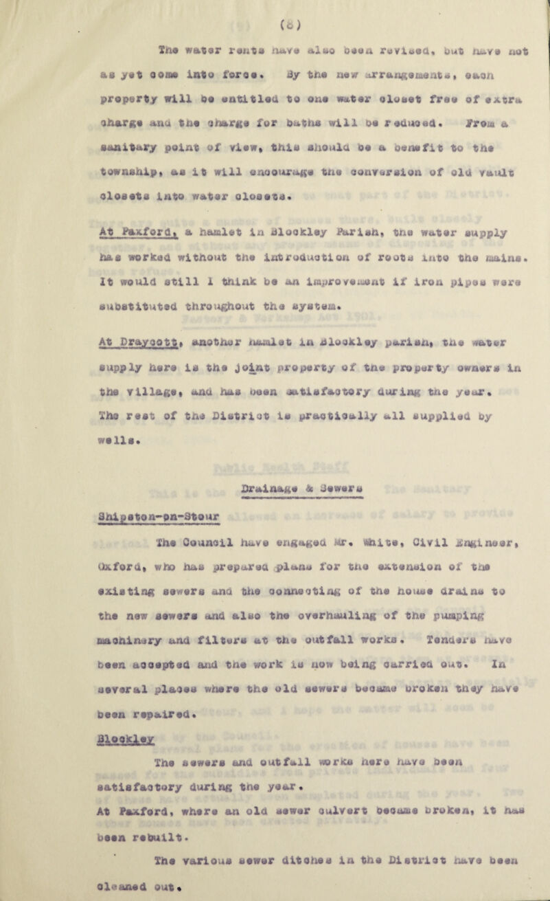 (a) Xiri« wat»9r r«iits aluo ruvX(ioa« but naY9 uot as >st ooaw Into foros* liy tn« n«)7 ;irrax]|(9msnts» eaon propart/ will bo ontitloU to ono wator oXoset froo of o^ctra ojtiarfto auu tno o^mrno for battis will oo roai^ooa* a sanitary point of viow» this shouXa do a oonofit to tho township* as it will onoourano tno oonrorsion of oia YaiUt closots into wator closets* At Paxforti* a hamlet in hlocicley Parish* the wator supply has worksh without tno introduction of roots into the liiains* It would still 1 thinic bo an improYeiuont if iron pipes were substituted throughO'ut the system* At Dray CO tt* another itiamlet in hlocAloy parisxi* the water supply hors is the Joint property of the property owners in the tillage * ana has boon satisfactory during tJcie year* The rest of the District is practically all supplied by wells* Drainage ^ dewers ahipatoh*>on»atour The Council have engaged Mr* i^ito* Civil Jilnglneor* Oxford* who has prepared plana for the extension of tno existing sowers and the oonnectirig of tno hotute drains to the now sowars and also the overhauling of the pumping machinery and filters at the outfall works* Xondors have been accepted and tno work is now being carried out* In several places wlrioro the old sewers became broken they have been repaired* SkSi&kHX. The sewers and outfall works here iiavo been satisfactory during the year* At Paxford* where an old sewer culvert oeoume broken* it has been rebuilt* The various sewer dltolme in the District have been cleaned out*
