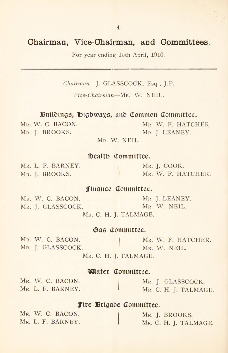Chairman, Vice-Chairman, and Committees, For year ending 15th April, 1910. Chairman—J. GLASSCOCK, Esq., J.P. Vice-Chairman—Mr. W. NEIL. JBuU&mcjs, Ibigbwa^s, anb Common Committee. Mr. W. C. BACON. Mr. J. BROOKS. Mr. W. F. HATCHER. Mr. J. LEANEY. Mr. W. NEIL. Mr. L. F. BARNEY. Mr. J. BROOKS. Mr. W. C. BACON. Mr. J. GLASSCOCK. Ibealtb Committee. Mr. J. COOK. Mr. W. F. HATCHER. jfinance Committee. Mr. J. LEANEY. Mr. W. NEIL. Mr. W. C. BACON. Mr. J. GLASSCOCK. Mr. C. H. J. TALMAGE. (Bas Committee. Mr. W. F. HATCHER. Mr. W. NEIL. Mr. W. C. BACON. Mr. L. F. BARNEY. Mr. C. H. J. TALMAGE. Mater Committee. Mr. J. GLASSCOCK. Mr. C. H. J. TALMAGE. IFire Brigabe Committee. Mr. W. C. BACON. Mr. L. F. BARNEY. Mr. ]. BROOKS. Mr. C. H. J. TALMAGE.