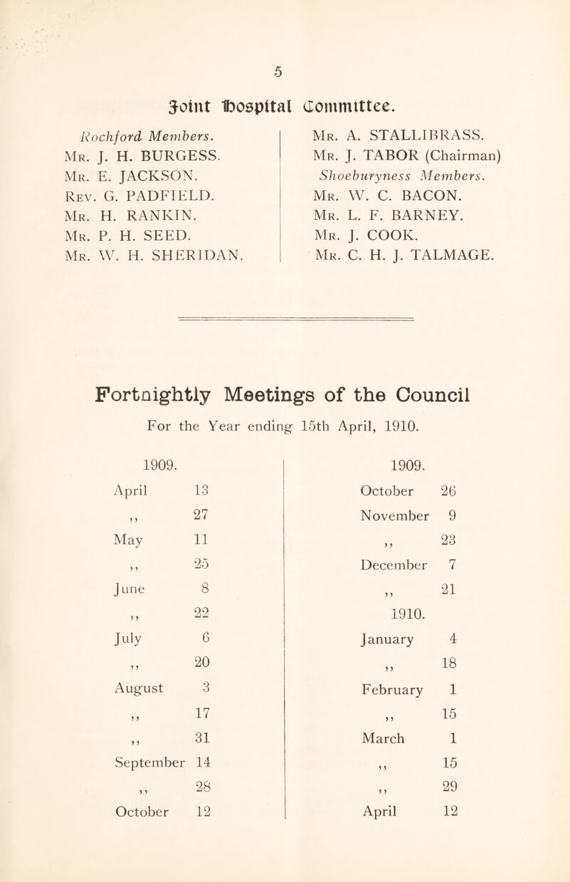 Joint Dospttal Committee. Rockford Members. Mr. J. H. BURGESS. Mr. E. JACKSON. Rev. G. PADFIELD. Mr. H. RANKIN. Mr. P. H. SEED. Mr. W. H. SHERIDAN. Mr. A. STALLIBRASS. Mr. J. TABOR (Chairman) Shoeburyness Members. Mr. W. C. BACON. Mr. L. F. BARNEY. Mr. J. COOK. Mr. C. H. J. TALMAGE. Fortnightly Meetings of the Council For the Year ending- 15th April, 1910. 1909. April 13 1909. October 26 > y 27 November 9 May 11 y y 23 j y 25 December 7 June 8 > y 21 22 1910. July 6 January 4 y y 20 j > 18 August 3 February 1 } y 17 y y 15 y j 31 March 1 September 14 > ) 15 > > 28 > ) 29 October 12 April 12