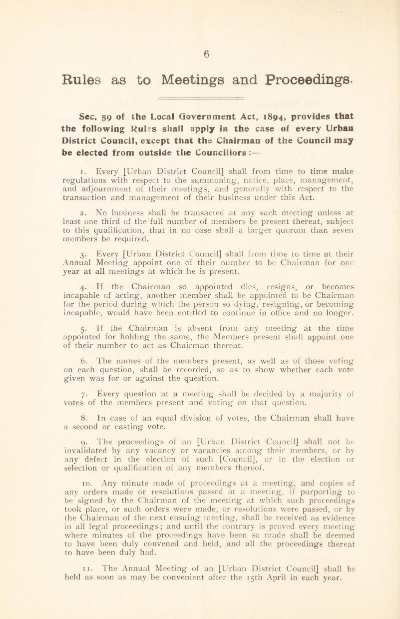 Rules as to Meetings and Proceedings- Sec. 59 of the Local Government Act, 1894, provides that the following Rules shall apply in the case of every Urban District Council, except that the Chairman of the Council may be elected from outside the Councillors:— 1. Every [Urban District Council] shall from time to time make regulations with respect to the summoning, notice, place, management, and adjournment of their meetings, and generally with respect to the transaction and management of their business under this Act. 2. No business shall be transacted at any such meeting unless at least one third of the full number of members be present thereat, subject to this qualification, that in no case shall a larger quorum than seven members be required. 3. Every [Urban District Council] shall from time to time at their Annual Meeting appoint one of their number to be Chairman for one year at all meetings at which he is present. 4. If the Chairman so appointed dies, resigns, or becomes incapable of acting, another member shall be appointed to be Chairman for the period during which the person so dying, resigning, or becoming incapable, would have been entitled to continue in office and no longer. 5. If the Chairman is absent from any meeting at the time appointed for holding the same, the Members present shall appoint one of their number to act as Chairman thereat. 6. The names of the members present, as well as of those voting on each question, shall be recorded, so as to show whether each vote given was for or against the question. 7. Every question at a meeting shall be decided by a majority of votes of the members present and voting on that question. 8. In case of an equal division of votes, the Chairman shall have a second or casting vote. 9. The proceedings of an [Urban District Council] shall not be invalidated by any vacancy or vacancies among their members, or by any defect in the election of such [Council], or in the election or selection or qualification of any members thereof. 10. Any minute made of proceedings at a meeting, and copies of any orders made or resolutions passed at a meeting, if purporting to be signed by the Chairman of the meeting at which such proceedings took place, or such orders were made, or resolutions were passed, or by the Chairman of the next ensuing meeting, shall be received as evidence in all legal proceedings ; and until the contrary is proved every meeting where minutes of the proceedings have been so made shall be deemed to have been duly convened and held, and all the proceedings thereat to have been duly had. 11. The Annual Meeting of an [Urban District Council] shall be held as soon as may be convenient after the 15th April in each year.