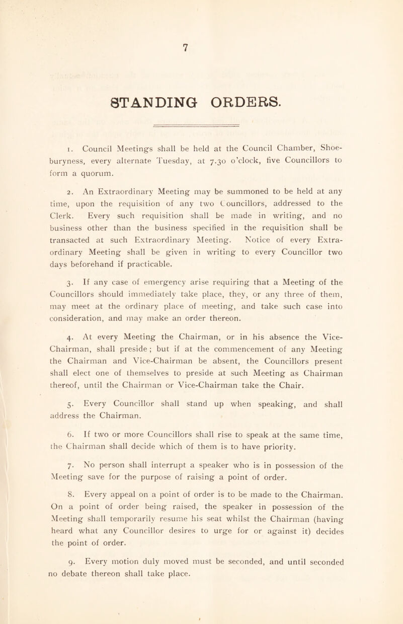 8T AN DING ORDERS. 1. Council Meetings shall be held at the Council Chamber, Shoe- buryness, every alternate Tuesday, at 7.30 o’clock, five Councillors to form a quorum. 2. An Extraordinary Meeting may be summoned to be held at any time, upon the requisition of any two Councillors, addressed to the Clerk. Every such requisition shall be made in writing, and no business other than the business specified in the requisition shall be transacted at such Extraordinary Meeting. Notice of every Extra¬ ordinary Meeting shall be given in writing to every Councillor two days beforehand if practicable. 3. If any case of emergency arise requiring that a Meeting of the Councillors should immediately take place, they, or any three of them, may meet at the ordinary place of meeting, and take such case into consideration, and may make an order thereon. 4. At every Meeting the Chairman, or in his absence the Vice- Chairman, shall preside ; but if at the commencement of any Meeting the Chairman and Vice-Chairman be absent, the Councillors present shall elect one of themselves to preside at such Meeting as Chairman thereof, until the Chairman or Vice-Chairman take the Chair. 5. Every Councillor shall stand up when speaking, and shall address the Chairman. 6. If two or more Councillors shall rise to speak at the same time, the Chairman shall decide which of them is to have priority. 7. No person shall interrupt a speaker who is in possession of the Meeting save for the purpose of raising a point of order. 8. Every appeal on a point of order is to be made to the Chairman. On a point of order being raised, the speaker in possession of the Meeting shall temporarily resume his seat whilst the Chairman (having heard what any Councillor desires to urge for or against it) decides the point of order. 9. Every motion duly moved must be seconded, and until seconded no debate thereon shall take place. I