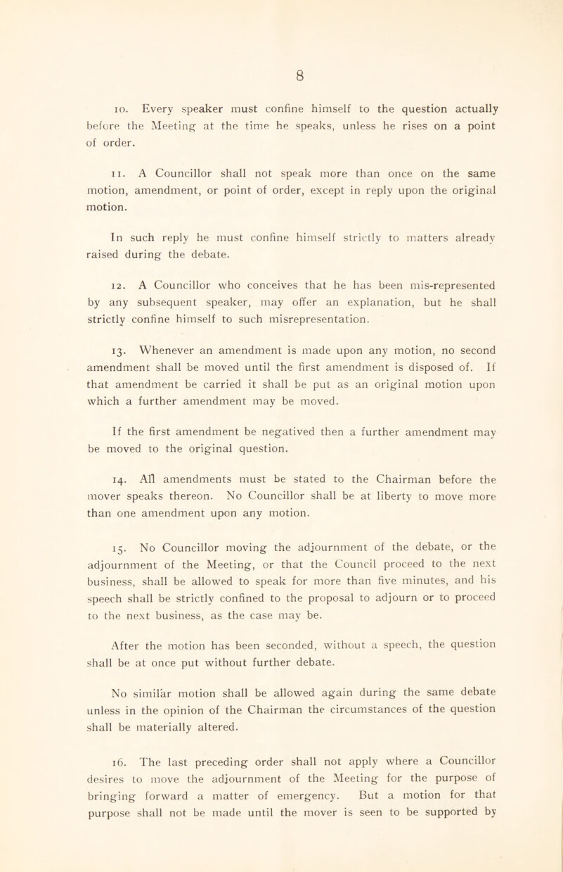 10. Every speaker must confine himself to the question actually before the Meeting at the time he speaks, unless he rises on a point of order. 11. A Councillor shall not speak more than once on the same motion, amendment, or point of order, except in reply upon the original motion. In such reply he must confine himself strictly to matters already raised during the debate. 12. A Councillor who conceives that he has been mis-represented by any subsequent speaker, may offer an explanation, but he shall strictly confine himself to such misrepresentation. 13. Whenever an amendment is made upon any motion, no second amendment shall be moved until the first amendment is disposed of. If that amendment be carried it shall be put as an original motion upon which a further amendment may be moved. If the first amendment be negatived then a further amendment may be moved to the original question. 14. All amendments must be stated to the Chairman before the mover speaks thereon. No Councillor shall be at liberty to move more than one amendment upon any motion. 15. No Councillor moving the adjournment of the debate, or the adjournment of the Meeting, or that the Council proceed to the next business, shall be allowed to speak for more than five minutes, and his speech shall be strictly confined to the proposal to adjourn or to proceed to the next business, as the case may be. After the motion has been seconded, without a speech, the question shall be at once put without further debate. No similar motion shall be allowed again during the same debate unless in the opinion of the Chairman the circumstances of the question shall be materially altered. 16. The last preceding order shall not apply where a Councillor desires to move the adjournment of the Meeting for the purpose of bringing forward a matter of emergency. But a motion for that purpose shall not be made until the mover is seen to be supported by