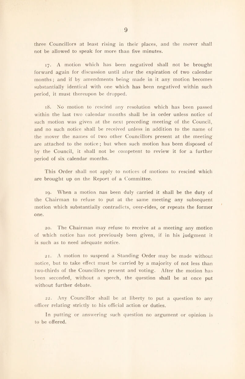 three Councillors at least rising in their places, and the mover shall not be allowed to speak for more than five minutes. 17. A motion which has been negatived shall not be brought forward again for discussion until after the expiration of two calendar months ; and if by amendments being made in it any motion becomes substantially identical with one which has been negatived within such period, it must thereupon be dropped. 18. No motion to rescind any resolution which has been passed within the last two calendar months shall be in order unless notice of such motion was given at the next preceding meeting of the Council, and no such notice shall be received unless in addition to the name of the mover the names of two other Councillors present at the meeting are attached to the notice ; but when such motion has been disposed of by the Council, it shall not be competent to review it for a further period of six calendar months. This Order shall not apply to notices of motions to rescind which are brought up on the Report of a Committee. 19. When a motion nas been duly carried it shall be the duty of the Chairman to refuse to put at the same meeting any subsequent motion which substantially contradicts, over-rides, or repeats the former one. 20. The Chairman may refuse to receive at a meeting any motion of which notice has not previously been given, if in his judgment it is such as to need adequate notice. 21. A motion to suspend a Standing Order may be made without notice, but to take effect must be carried by a majority of not less than two-thirds of the Councillors present and voting. After the motion has been seconded, without a speech, the question shall be at once put without further debate. 22. Any Councillor shall be at liberty to put a question to any officer relating strictly to his official action or duties. In putting or answering such question no argument or opinion is to be offered.