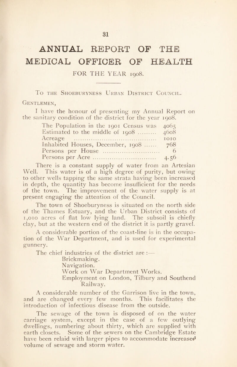 ANNUAL REPORT OF THE MEDICAL OFFICER OF HEALTH FOR THE YEAR 1908. To the Shoeburyness Urban District Council. Gentlemen, I have the honour of presenting- my Annual Report on the sanitary condition of the district for the year 1908. The Population in the 1901 Census was 4065 Estimated to the middle of 1908 . 4608 Acreag-e . 1010 Inhabited Houses, December, 1908 . 768 Persons per House . 6 Persons per Acre . 4.56 There is a constant supply of water from an Artesian Well. This water is of a high degree of purity, but owing to other wells tapping the same strata having been increased in depth, the quantity has become insufficient for the needs of the town. The improvement of the water supply is at present engaging the attention of the Council. The town of Shoeburyness is situated on the north side of the Thames Estuary, and the Urban District consists of 1,010 acres of flat low lying land. The subsoil is chiefly clay, but at the western end of the district it is partly gravel. A considerable portion of the coast-line is in the occupa¬ tion of the War Department, and is used for experimental gunnery. The chief industries of the district are : — Brickmaking. Navigation. Work on War Department Works. Employment on Uondon, Tilbury and Southend Railway. A considerable number of the Garrison live in the town, and are changed every few months. This facilitates the introduction of infectious disease from the outside. The sewage of the town is disposed of on the water carriage system, except in the case of a few outlying dwellings, numbering about thirty, which are supplied with earth closets. Some of the sewers on the Cambridge Estate have been relaid with larger pipes to accommodate increased volume of sewage and storm water.