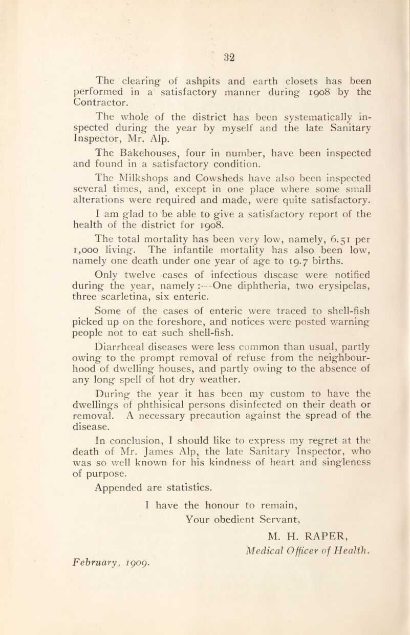 The clearing of ashpits and earth closets has been performed in a satisfactory manner during 1908 by the Contractor. The whole of the district has been systematically in¬ spected during the year by myself and the late Sanitary Inspector, Mr. Alp. The Bakehouses, four in number, have been inspected and found in a satisfactory condition. The Milkshops and Cowsheds have also been inspected several times, and, except in one place where some small alterations were required and made, were quite satisfactory. I am glad to be able to give a satisfactory report of the health of the district for 1908. The total mortality has been very low, namely, 6.51 per 1,000 living. The infantile mortality has also been low, namely one death under one year of age to 19.7 births. Only twelve cases of infectious disease were notified during the year, namely -One diphtheria, two erysipelas, three scarletina, six enteric. Some of the cases of enteric were traced to shell-fish picked up on the foreshore, and notices were posted warning people not to eat such shell-fish. Diarrhceal diseases were less common than usual, partly owing to the prompt removal of refuse from the neighbour¬ hood of dwelling houses, and partly owing to the absence of any long spell of hot dry weather. During the year it has been my custom to have the dwellings of phthisical persons disinfected on their death or removal. A necessary precaution against the spread of the disease. In conclusion, I should like to express my regret at the death of Air. James Alp, the late Sanitary Inspector, who was so well known for his kindness of heart and singleness of purpose. Appended are statistics. I have the honour to remain, Your obedient Servant, M. H. RAPER, Medical Officer of Health. February, igog.