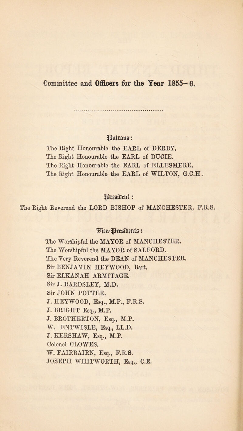 Committee and Officers for the Year 1855--6. The Eight Honourable the EAEL of DEEBY. The Eight Honourable the EAEL of DUCIE. The Eight Honourable the EAEL of ELLESMEEE. The Eight Honourable the EAEL of WILTON, G.O.H, presitrent: The Eight Eeverend the LOED BISHOP of MANCHESTEE, F.E.S. The Worshipful the MAYOE of MANCHESTEE. The Worshipful the MAYOE of SALFOED. The Very Eeverend the DEAN of MANCHESTEE. Sir BENJAMIN HEYWOOD, Bart. Sir ELKANAH AEMITAGE. Sir J. BAEDSLEY, M.D. Sir JOHN POTTEE. J. HEYWOOD, Esq., M.P., F.E.S. J. BEIGHT Esq., M.P. J. BEOTHEETON, Esq., M.P. W. ENTWISLE, Esq., LL.D. J. KEESHAW, Esq., M.P. Colonel CLOWES. W. FAIEBAIEN, Esq., F.E.S. JOSEPH WHITWOETH, Esq., C.E.