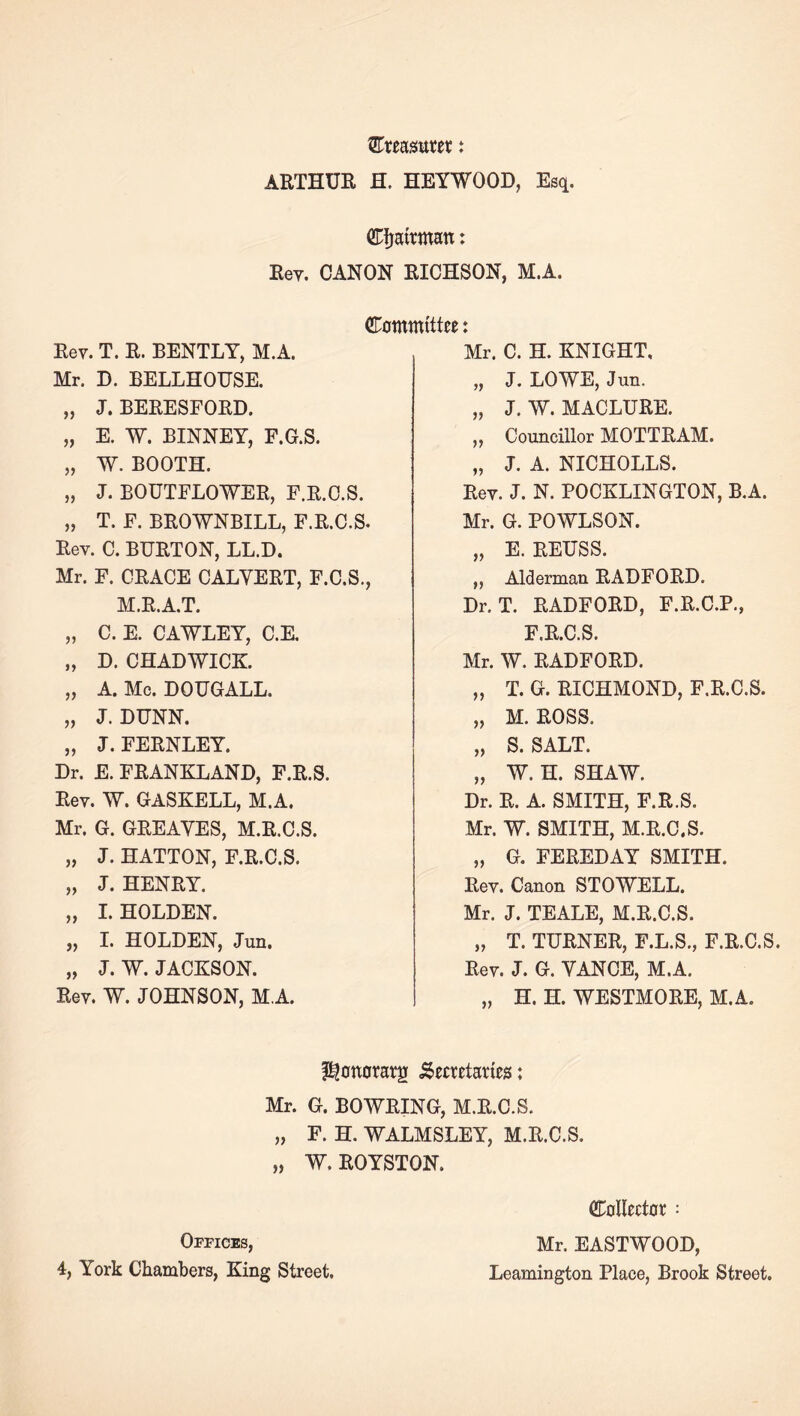 ARTHUE H. HEYWOOD, Esq. CTfjairmatt: Eey. CANON RICHSON, M.A. Committee: Rev. T. R. BENTLY, M.A. Mr. D. BELLHOUSE. „ J. BERESFORD. „ E. W. BINNEY, F.G.S. „ W. BOOTH. „ J. BOUTFLOWER, F.R.O.S. „ T. F. BROWNBILL, F.R.C.S. Rev. C. BURTON, LL.D. Mr. F. GRACE CALVERT, F.C.S., M.R.A.T. „ C. E. CAWLEY, C.E. „ D. CHADWICK „ A. Me. DOUGALL. „ J. DUNN. „ J. FERNLEY. Dr. E. FRANKLAND, F.R.S. Rev. W. GASKELL, M.A. Mr. G. GREAVES, M.R.C.S. „ J. HATTON, F.R.C.S. „ J. HENRY. „ 1. HOLDEN. „ 1. HOLDEN, Jun. „ J. W. JACKSON. Rev. W. JOHNSON, M.A. Mr. C. H. KNIGHT, „ J. LOWE, Jun. „ J. W. MACLURE. ,, Councillor MOTTRAM. „ J. A. NICHOLLS. Rev. J. N. POCKLINGTON, B.A. Mr. G. POWLSON. „ E. REUSS. ,, Alderman RADFORD. Dr. T. RADFORD, F.R.C.P., F.R.C.S. Mr. W. RADFORD. „ T. G. RICHMOND, F.R.C.S. „ M. ROSS. „ S. SALT. „ W. H. SHAW. Dr. R. A. SMITH, F.R.S. Mr. W. SMITH, M.R.C.S. „ G. FEREDAY SMITH. Rev. Canon STOWELL. Mr. J. TEALE, M.R.C.S. „ T. TURNER, F.L.S., F.R.C.S. Rev. J. G. VANCE, M.A. „ H. H. WESTMORE, M.A. I^onoraeg .Secretaties: Mr. G. BOWRING, M.R.C.S. „ F. H. WALMSLEY, M.R.C.S. „ W. ROYSTON. Offices, 4, York Chambers, King Street. Colleetor: Mr. EASTWOOD, Leamington Place, Brook Street.