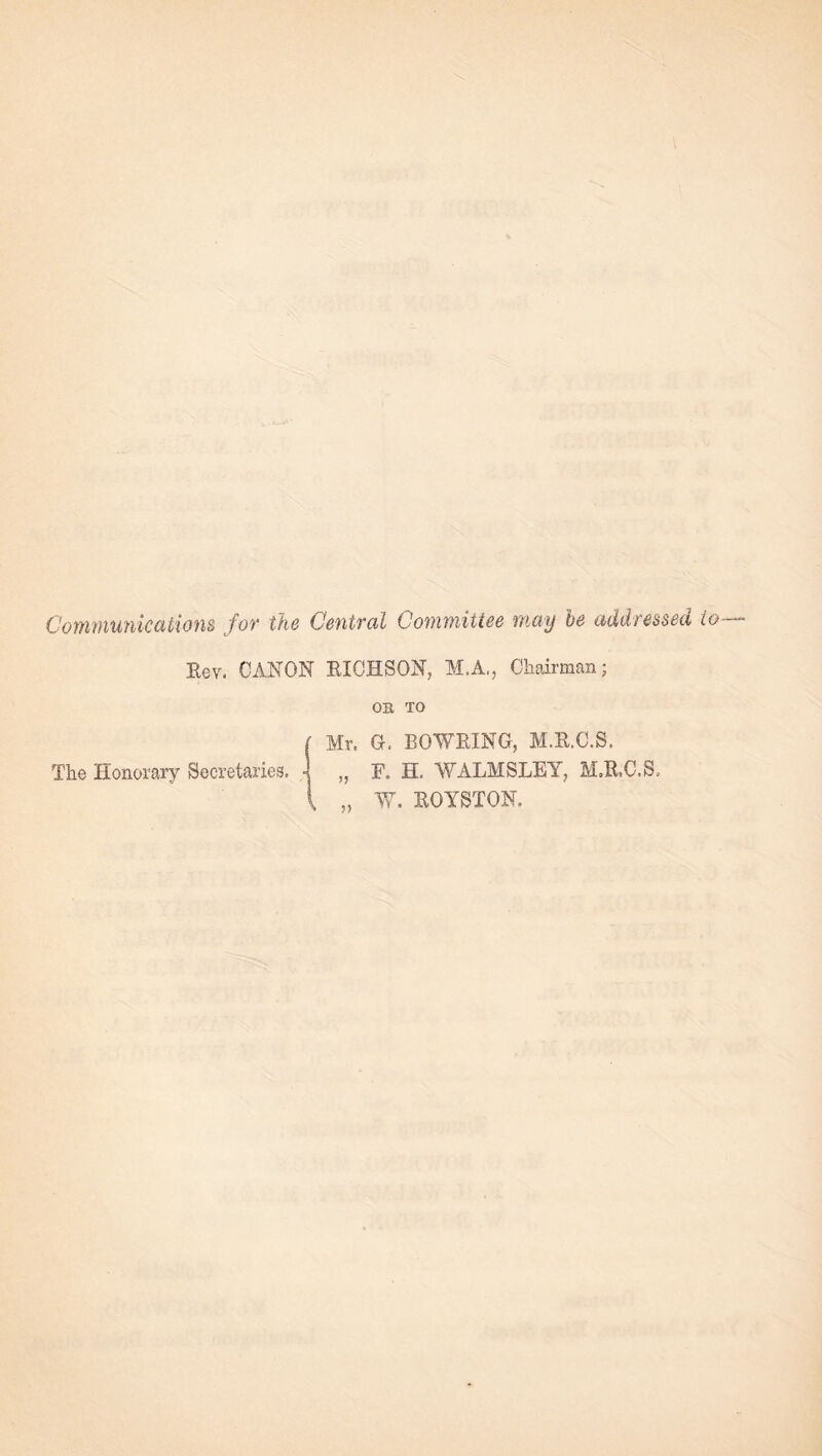 Communications for the Central Committee may be addressed to Eev. CANON EICHSON, M.A., Chairman; OB TO { Mr. G. BOWEING, M.E.C.S. The Honorary Secretaries. 4 „ F. H. WALMSLEY, M.E.C.S,