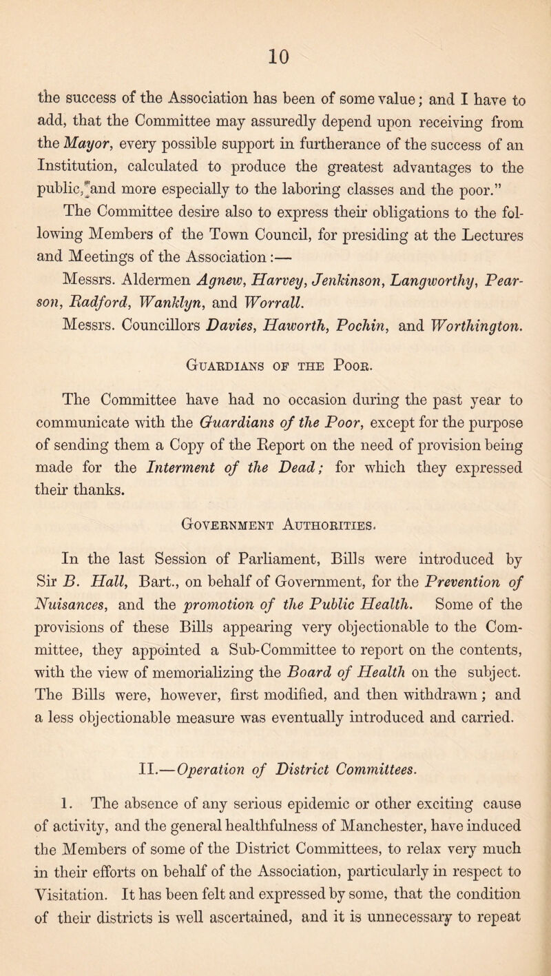 the success of the Association has been of some value; and I have to add, that the Committee may assuredly depend upon receiving from the Mayor, every possible support in furtherance of the success of an Institution, calculated to produce the greatest advantages to the public,^and more especially to the laboring classes and the poor.” The Committee desire also to express their obligations to the fol¬ lowing Members of the Town Council, for presiding at the Lectures and Meetings of the Association:— Messrs. Aldermen Agnevj, Harvey, Jenkinson, Langworthy, Pear¬ son, Radford, Wanklyn, and WorralL Messrs. Councillors Davies, Haworth, Pochin, and Worthington. Guaedians of the Pooe. The Committee have had no occasion during the past year to communicate with the Guardians of the Poor, except for the purpose of sending them a Copy of the Report on the need of provision being made for the Interment of the Dead; for which they expressed their thanks. Government Authorities. In the last Session of Parliament, Bills were introduced by Sir B. Hall, Bart., on behalf of Government, for the Prevention of Nuisances, and the promotion of the Public Health. Some of the provisions of these Bills appearing very objectionable to the Com¬ mittee, they appointed a Sub-Committee to report on the contents, with the view of memorializing the Board of Health on the subject. The Bills were, however, first modified, and then withdrawn; and a less objectionable measure was eventually introduced and carried. II.—Operation of District Committees. 1. The absence of any serious epidemic or other exciting cause of activity, and the general healthfulness of Manchester, have induced the Members of some of the District Committees, to relax very much in their efforts on behalf of the Association, particularly in respect to Visitation. It has been felt and expressed by some, that the condition of their districts is well ascertained, and it is unnecessary to repeat