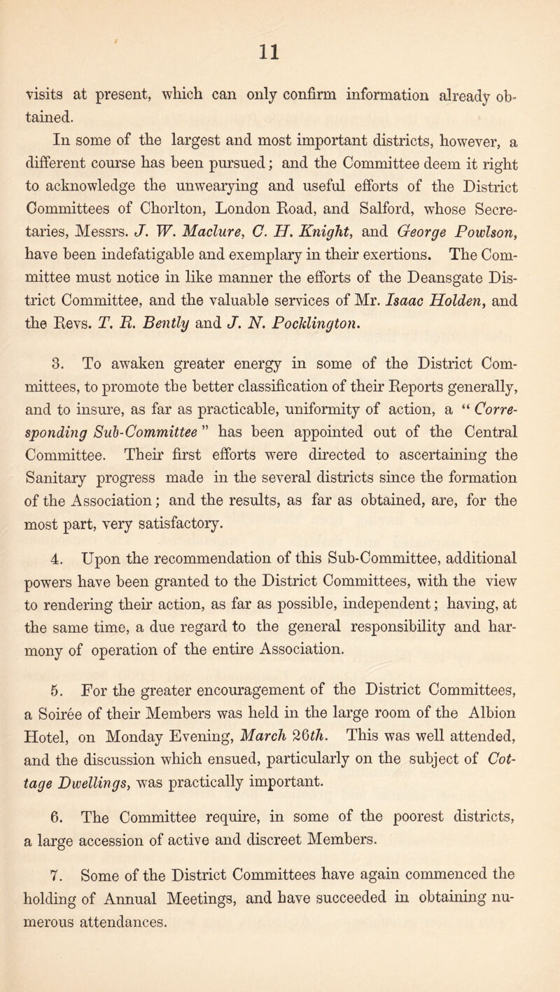 I 11 visits at present, which can only confirm information already ob¬ tained. In some of the largest and most important districts, however, a different course has been pursued; and the Committee deem it right to acknowledge the unwearying and useful efforts of the District Committees of Chorlton, London Hoad, and Salford, whose Secre¬ taries, Messrs. J. W. Maclure, C. H. Knight, and George Powlson, have been indefatigable and exemplary in their exertions. The Com¬ mittee must notice in like manner the efforts of the Deansgate Dis¬ trict Committee, and the valuable services of Mr. Isaac Holden, and the Devs. T, E. Bently and J. N, PocUington. 3. To awaken greater energy in some of the District Com¬ mittees, to promote the better classification of their Deports generally, and to insure, as far as practicable, uniformity of action, a “ Corre¬ sponding Sub-Committee ” has been appointed out of the Central Committee. Their first efforts were directed to ascertaining the Sanitary progress made in the several districts since the formation of the Association; and the results, as far as obtained, are, for the most part, very satisfactory. 4. Upon the recommendation of this Sub-Committee, additional powers have been granted to the District Committees, with the view to rendering their action, as far as possible, independent; having, at the same time, a due regard to the general responsibility and har¬ mony of operation of the entire Association. 5. For the greater encouragement of the District Committees, a Soiree of their Members was held in the large room of the Albion Hotel, on Monday Evening, March This was well attended, and the discussion which ensued, particularly on the subject of Cot¬ tage Dwellings, was practically important. 6. The Committee require, in some of the poorest districts, a large accession of active and discreet Members. 7. Some of the District Committees have again commenced the holding of Annual Meetings, and have succeeded in obtaining nu¬ merous attendances.