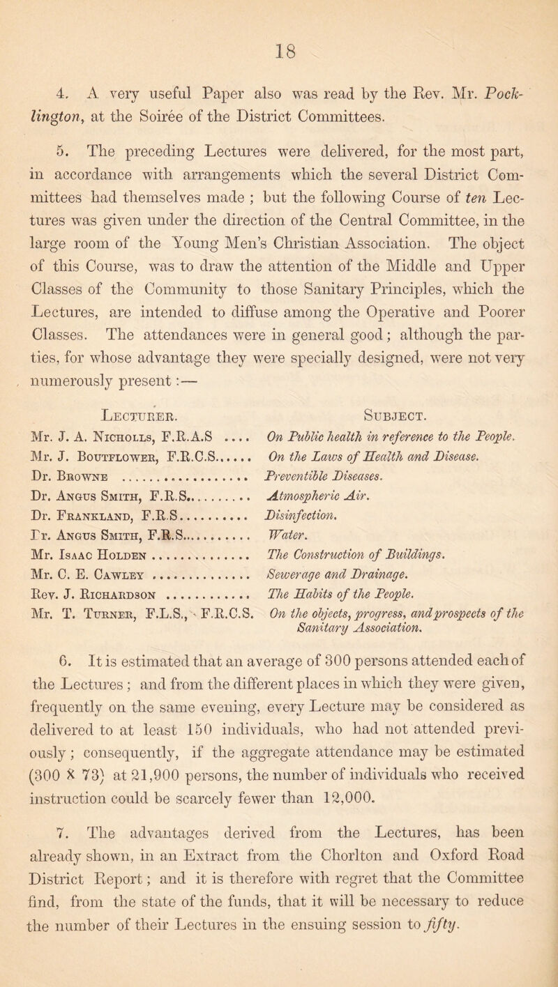 4, A very useful Paper also was read by the Rev. Mr. PocU- Ungton, at the Soiree of the District Committees. 5. The preceding Lectimes were delivered, for the most part, in accordance with arrangements which the several District Com¬ mittees had themselves made ; but the following Course of ten Lec¬ tures was given under the direction of the Central Committee, in the large room of the Young Men’s Christian Association. The object of this Course, was to draw the attention of the Middle and Upper Classes of the Community to those Sanitary Principles, which the Lectures, are intended to diffuse among the Operative and Poorer Classes. The attendances were in general good; although the par¬ ties, for whose advantage they were specially designed, were not veiy numerously present:— Lectueee. Subject. Mr. J. A. Nicholls, F.R.A.S .... Mr. J. Boutflowee, F.R.C.S. Dr. Beowne ... Dr. Angus Smith, F.R.S.. Dr. Frankland, F.R.S. Tr. Angus Smith, F.E.S. Mr. Isaac Holden. Mr. C. E. Cawley ... Eev. J. Eichaedson . Mr. T. Turner, F.L.S., •• F.E.C.S. On Public health in reference to the People. On the Laws of Health and Pisease. Preventihle Piseases. Atmospheric Air. Pisinfection. Water. The Construction of Buildings. Sewerage and Prainage. The Habits of the People. On the objects., progress, and prospects of the Sanitary Association. 6. It is estimated that an average of 300 persons attended each of the Lectures; and from the different places in which they were given, frequently on the same evening, every Lecture may be considered as delivered to at least 150 individuals, who had not attended previ¬ ously ; consequently, if the aggregate attendance may be estimated (300 ^ 73) at 21,900 persons, the number of individuals who received instruction could be scarcely fewer than 12,000. 7. The advantages derived from the Lectures, has been already shown, in an Extract from the Chorlton and Oxford Road District Report; and it is therefore with regret that the Committee find, from the state of the funds, that it will be necessary to reduce the number of their Lectures in the ensuing session to fifty.