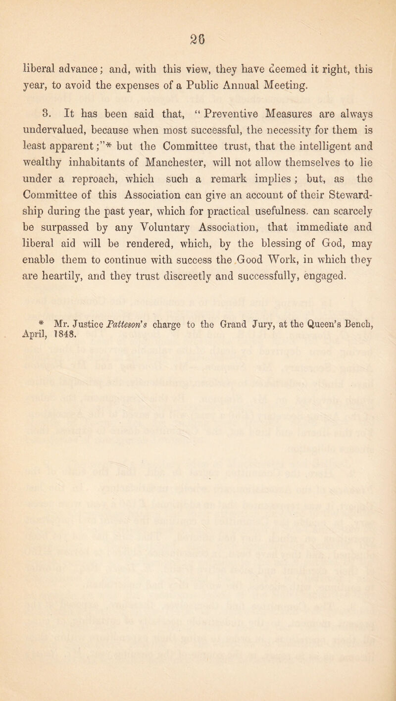 liberal advance; and, with this view, they have deemed it right, this year, to avoid the expenses of a Public Annual Meeting. 3. It has been said that, “ Preventive Measures are always undervalued, because when most successful, the necessity for them is least apparent;”* but the Committee trust, that the intelligent and wealthy inhabitants of Manchester, will not allow themselves to lie under a reproach, which such a remark implies; but, as the Committee of this Association can give an account of their Steward¬ ship during the past year, which for practical usefulness, can scarcely be surpassed by any Voluntary Association, that immediate and liberal aid will be rendered, which, by the blessing of God, may enable them to continue with success the Good Work, in which they are heartily, and they trust discreetly and successfully, engaged. * Mr. Justice Fatteson’s charge to the Grand Jury, at the Queen’s Bench, April, 1848.