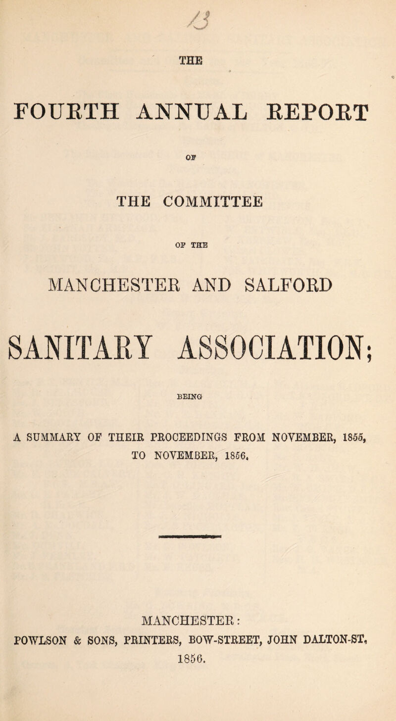 FOURTH ANNUAL REPORT OP THE COMMITTEE OP THE MANCHESTER AND SALFORD SANITARY ASSOCIATION; BEING A SUMMARY OF THEIR PROCEEDINGS FROM NOVEMBER, 1855, TO NOVEMBER, 1856, MANCHESTER: POWLSON & SONS, PRINTERS, BOW-STREET, JOHN DALTON-ST, 1856.