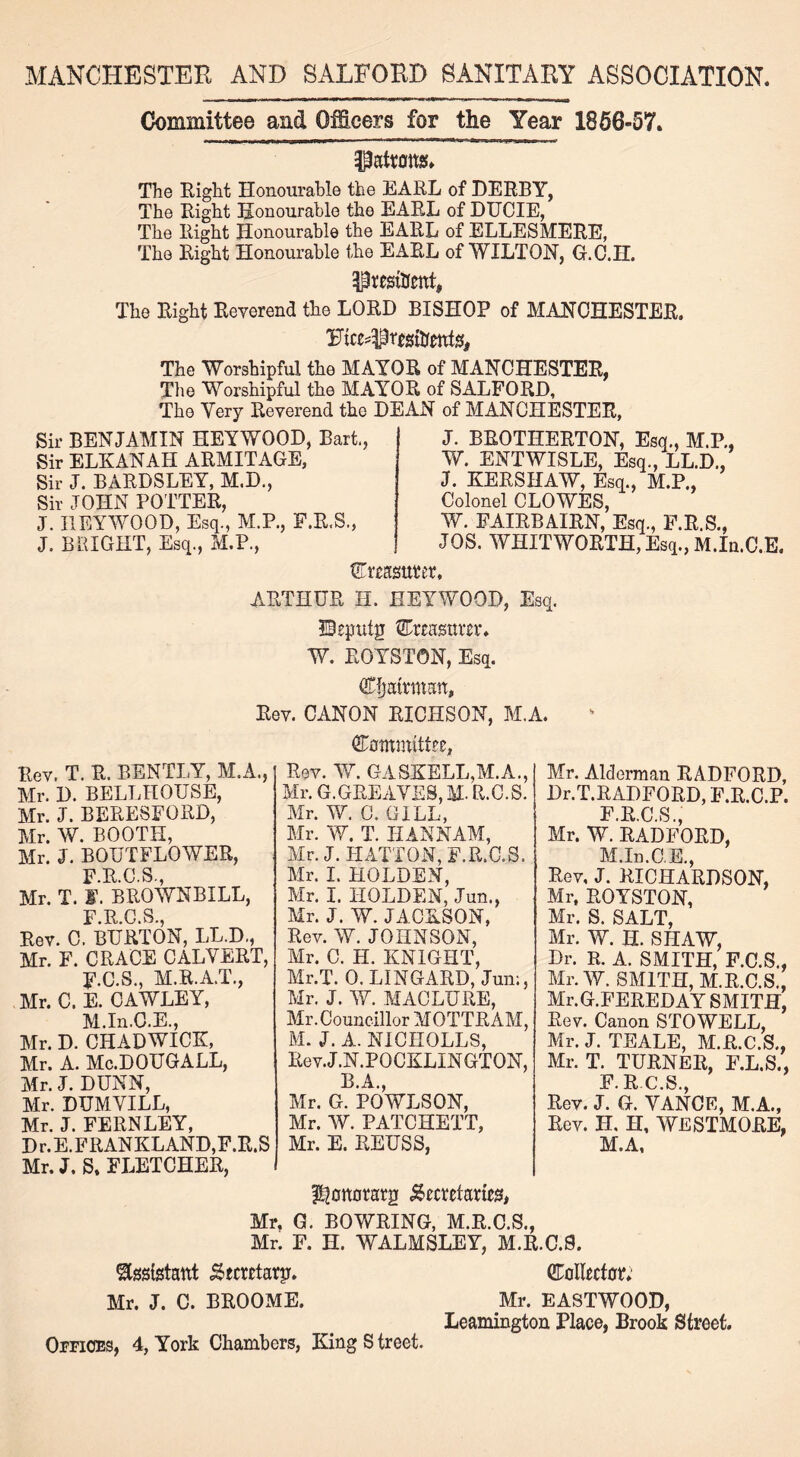 MANCHESTER AND SALFORD SANITARY ASSOCIATION. Committee and Officers for the Year 1856-57. Hattons. The Right Honourable the EARL of DERBY, The Right Honourable the EARL of DUCIE, The Right Honourable the EARL of ELLESMERE, The Right Honourable the EARL of WILTON, G.C.H. Htesitfent, The Right Reverend the LORD BISHOP of MANCHESTER. The Worshipful the MAYOR of MANCHESTER, The Worshipful the MAYOR of SALFORD, The Very Reverend the DEAN of MANCHESTER, Sir BENJAMIN HEYWOOD, Bart, Sir ELKANAH ARMITAGE, Sir J. BARDSLEY, M.D., Sir JOHN POTTER, J. HEYWOOD, Esq., M.P., F.R.S., J. BRIGHT, Esq., M.P., J. BROTHERTON, Esq., M.P., W. ENTWISLE, Esq., LED., J. KERSHAW, Esq., M.P., Colonel CLOWES, W. FAIRBAIRN, Esq., F.R.S., JOS. WHITWORTH, Esq., M.In.C.E. Creasuter, ARTHUR H. HEYWOOD, Esq. ©eputg Cmmtm*. W. ROYSTON, Esq. Chairman, Rev. CANON RICHSON, M.A. Rev. T. R. BENTLY, M.A., Mr. D. BELLHOUSE, Mr. J. BERESFORD, Mr. W. BOOTH, Mr. J. BOUTFLOWER, F R C S Mr. T. J. BUOWNBILL, Rev. 0FBURT0N, IX.D., Mr. F. GRACE CALVERT, F.C.S., M.R.A.T., Mr. C. E. CAWLEY, M.In.C.E., Mr. D. CHADWICK, Mr. A. Mc.DOUGALL, Mr. J. DUNN, Mr. DUMVILL, Mr. J. FERNLEY, D r. E.FRANKLAND,F.R.S Mr. J. S. FLETCHER, Committee, Rev. W. GASKELL,M.A., Mr. G.GREAVES, M- R.C.S. Mr. W. C. GILL, Mr. W. T. HANNAM, Mr. J. HATTON, F.R.C.S. Mr. I. HOLDEN, Mr. I. HOLDEN, Jun., Mr. J. W. JACKSON, Rev. W. JOHNSON, Mr. C. H. KNIGHT, Mr.T. 0. LINGARD, Jun;, Mr. J. W. MACLURE, Mr. Councillor MOTTRAM, M. J. A. NICHOLLS, Rev.J.N.POCKLXNGTON, B.A. Mr. G. POWLSON, Mr. W. PATCHETT, Mr. E. REUSS, Mr. Alderman RADFORD, Dr.T.RADFORD, F.R.C.P. F.R.C.S., Mr. W. RADFORD, M.In.C.E., Rev, J. RICHARDSON, Mr, ROYSTON, Mr. S. SALT, Mr. W. H. SHAW, Dr. R. A. SMITH, F.C.S., Mr. W. SMITH, M.R.C.S., Mr.G.FEREDAY SMITH, Rev. Canon STOWELL, Mr. J. TEALE, M.R.C.S., Mr. T. TURNER, E.L.S., F It C S Rev. J. G. VANCE, M.A., Rev. H. H, WESTMORE, M.A, Ulonotatg Secretaries, Mr. G. BOWRING, M.R.C.S., Mr. F. H. WALMSLEY, M.R.C.9. Assistant ^tcretarp. Collector; Mr. J. C. BROOME. Mr. EASTWOOD, Leamington Place, Brook Street. Offices, 4, York Chambers, King S treet.