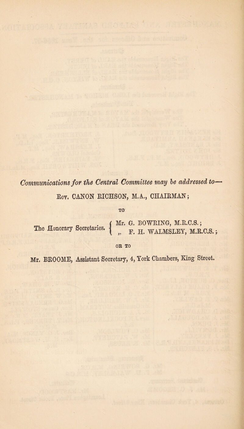Communications for the Central Committee may be addressed to Eev, CANON BIOHSON, M.A., CHAXBMAN; TO . ( Mr. G. BOWEING, M.E.C.S.; The Honorary Secretaries. | ^ F< H WALMSLEY, M.E.C.S. OR TO