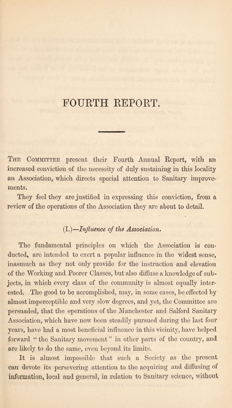 FOURTH REPORT. The Committee present their Fourth Annual Report, with an increased conviction of the necessity of duly sustaining in this locality an Association, which directs special attention to Sanitary improve¬ ments. They feel they are justified in expressing this conviction, from a review of the operations of the Association they are about to detail. (I.)—Influence of the Association, The fundamental principles on which the Association is con¬ ducted, are intended to exert a popular influence in the widest sense, inasmuch as they not only provide for the instruction and elevation of the Working and Poorer Classes, hut also diffuse a knowledge of sub¬ jects, in which every class of the community is almost equally inter¬ ested. The good to be accomplished, may, in some cases, be effected by almost imperceptible and very slow degrees, and yet, the Committee are persuaded, that the operations of the Manchester and Salford Sanitary Association, which have now been steadily pursued during the last four years, have had a most beneficial influence in this vicinity, have helped forward “ the Sanitary movement ” in other parts of the country, and are likely to do the same, even beyond its limits. It is almost impossible that such a Society as the present can devote its persevering attention to the acquiring and diffusing of information, local and general, in relation to Sanitary science, without