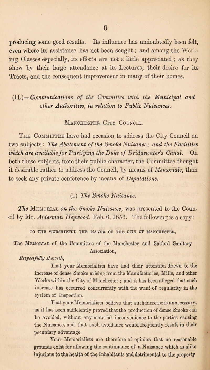 producing some good results. Its influence has undoubtedly been felt, even where its assistance has not been sought; and among the Work¬ ing Classes especially, its efforts are not a little appreciated; as they show by their large attendance at its Lectures, their desire for its Tracts, and the consequent improvement in many of their homes. (II.)— Communications of the Committee with the Municipal and other Authorities, in relation to Public Nuisances, Manchester City Council, The Committee have had occasion to address the City Council on two subjects : The Abatement of the Smoke Nuisance; and the Facilities which are available for Purifying the Duke of Bridgewater's Canal. On both these subjects, from their public character, the Committee thought it desirable rather to address the Council, by means of Memorials, than to seek any private conference by means of Deputations. (i.) The Smoke Nuisance. The Memorial on the Smoke Nuisance, was presented to the Coun¬ cil by Mr. Alderman Heywood, Feb. 6,1856. The following is a copy: TO THE WORSHIPFUL THE MAYOR OF THE CITY OF MANCHESTER. Tho Memorial of the Committee of the Manchester and Salford Sanitary Association, Respectfully showeth, That your Memorialists have had their attention drawn to the increase of dense Smoke arising from the Manufactories, Mills, and other Works within the City of Manchester ; and it has been alleged that such increase has occurred concurrently with the want of regularity in the system of Inspection. That your Memorialists believe that such increase is unnecessary, as it has been sufficiently proved that the production of dense Smoke can be avoided, without any material inconvenience to the parties causing the Nuisance, and that such avoidance would frequently result in their pecuniary advantage. Your Memorialists are therefore of opinion that no reasonable grounds exist for allowing the continuance of a Nuisance which is alike injurious to the health of the Inhabitants and detrimental to the property