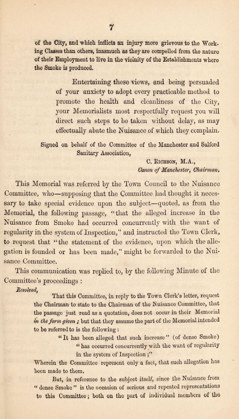 of the City, and which inflicts an injury more grievous to the Work¬ ing Classes than others, inasmuch as they are compelled from the nature of their Employment to live in the vicinity of the Establishments where the Smoke is produced. Entertaining these views, and being persuaded of your anxiety to adopt every practicable method to promote the health and cleanliness of the City, your Memorialists most respectfully request you will direct such steps to be taken without delay, as may effectually abate the Nuisance of which they complain. Signed on behalf of the Committee of the Manchester and Salford Sanitary Association, C. Richson, M.A., Canon of Manchester, Chairman, This Memorial was referred by the Town Council to the Nuisance Committee, who—supposing that the Committee had thought it neces¬ sary to take special evidence upon the subject—quoted, as from the Memorial, the following passage, “that the alleged increase in the Nuisance from Smoke had occurred concurrently with the want of regularity in the system of Inspection,” and instructed the Town Clerk, to request that “the statement of the evidence, upon which the alle¬ gation is founded or has been made,” might be forwarded to the Nui¬ sance Committee. This communication was replied to, by the following Minute of the Committee’s proceedings : Resolved, That this Committee, in reply to the Town Clerk’s letter, request the Chairman to state to the Chairman of the Nuisance Committee, that the passage just read as a quotation, does not occur in their Memorial m the form given ; but that they assume the part of the Memorial intended to bo referred to is the following : “It has been alleged that such increase” (of dense Smoke) “ has occurred concurrently with the want of regularity in the system of Inspection Wherein the Committee represent only a fact, that such allegation has been made to them. But, in reference to the subject itself, since the Nuisance from “ dense Smoke” is the occasion of serious and repeated representations to this Committee; both on tho part of individual members of the