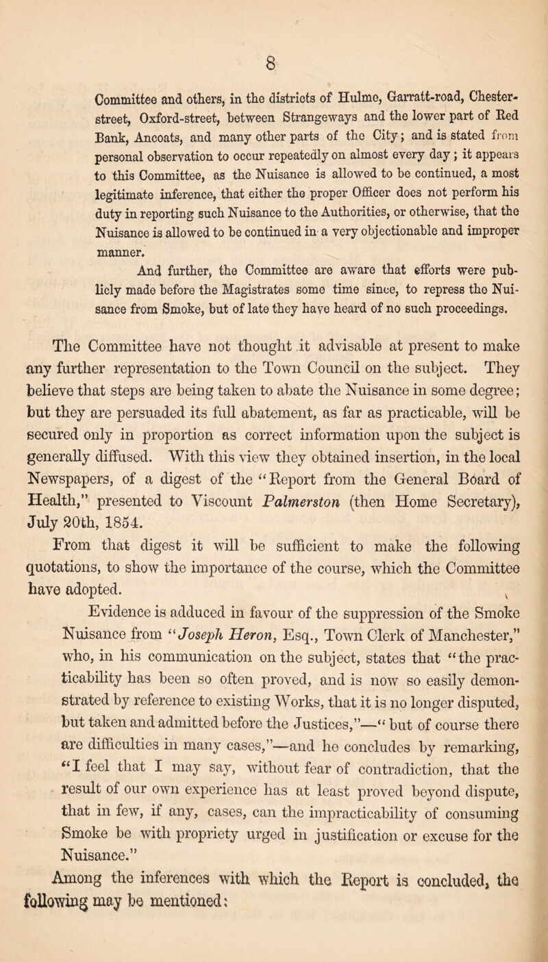 Committee and others, in the districts of Hulme, Garratt-road, Chester- street, Oxford-street, between Strange ways and the lower part of Red Bank, Ancoats, and many other parts of the City; and is stated from personal observation to occur repeatedly on almost every day; it appears to this Committee, as the Nuisance is allowed to be continued, a most legitimate inference, that either the proper Officer does not perform his duty in reporting such Nuisance to the Authorities, or otherwise, that the Nuisance is allowed to be continued in a very objectionable and improper manner. And further, the Committee are aware that efforts were pub¬ licly made before the Magistrates some time since, to repress the Nui¬ sance from Smoke, but of late they have heard of no such proceedings. The Committee have not thought it advisable at present to make any further representation to the Town Council on the subject. They believe that steps are being taken to abate the Nuisance in some degree; but they are persuaded its full abatement, as far as practicable, will be secured only in proportion as correct information upon the subject is generally diffused. With this view they obtained insertion, in the local Newspapers, of a digest of the “Report from the General Board of Health,” presented to Viscount Palmerston (then Home Secretary), July 20th, 1854. From that digest it will be sufficient to make the following quotations, to show the importance of the course, which the Committee have adopted. v Evidence is adduced in favour of the suppression of the Smoke Nuisance from “Joseph Heron, Esq., Town Clerk of Manchester,” who, in his communication on the subject, states that “the prac¬ ticability has been so often proved, and is now so easily demon¬ strated by reference to existing Works, that it is no longer disputed, but taken and admitted before the Justices,”—“ but of course there are difficulties in many cases,”—and he concludes by remarking, “I feel that I may say, without fear of contradiction, that the result of our own experience has at least proved beyond dispute, that in few, if any, cases, can the impracticability of consuming Smoke be with propriety urged in justification or excuse for the Nuisance.” Among the inferences with which the Report is concluded, the following may be mentioned: