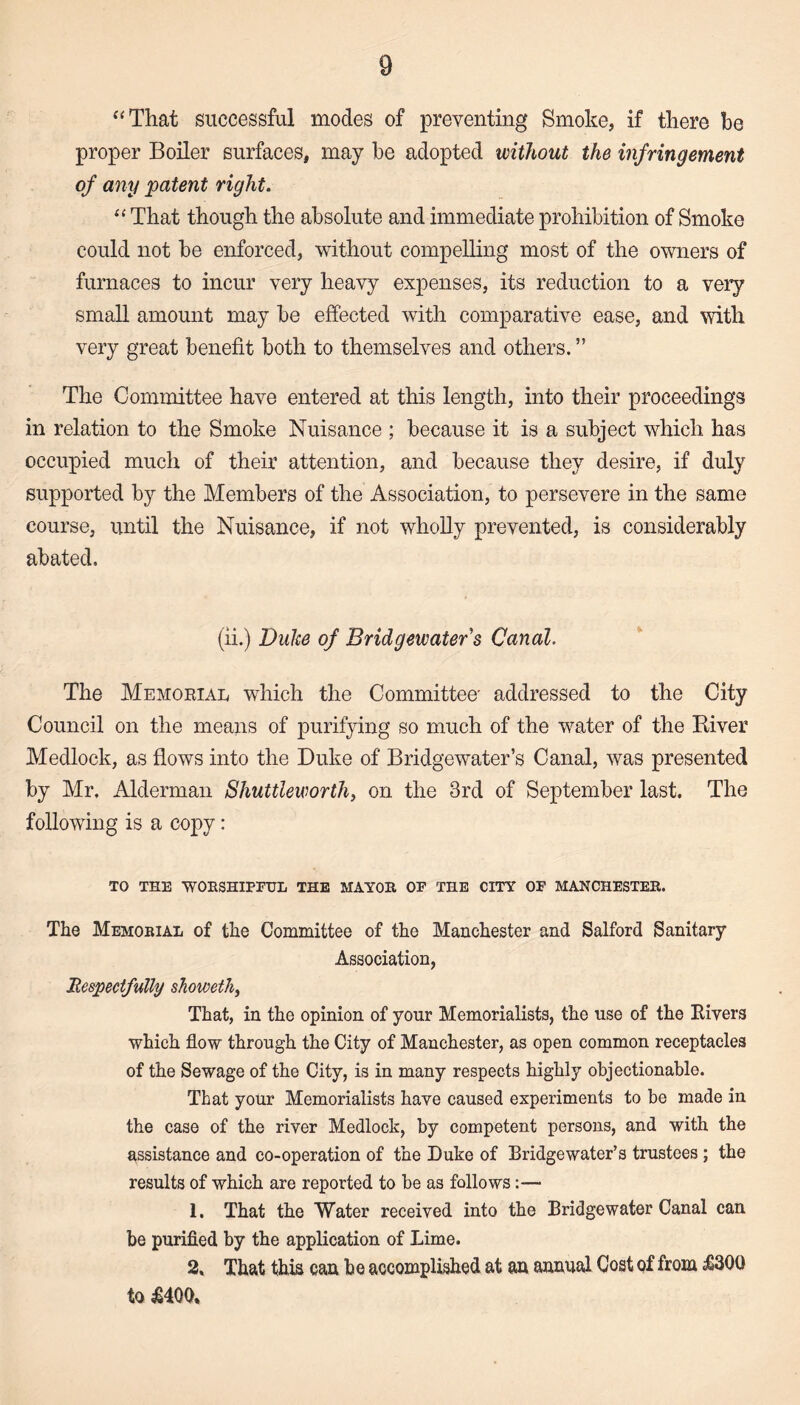 “That successful modes of preventing Smoke, if there be proper Boiler surfaces, may be adopted without the infringement of any patent right. “ That though the absolute and immediate prohibition of Smoke could not be enforced, without compelling most of the owners of furnaces to incur very heavy expenses, its reduction to a very small amount may be effected with comparative ease, and with very great benefit both to themselves and others. ” The Committee have entered at this length, into their proceedings in relation to the Smoke Nuisance ; because it is a subject which has occupied much of their attention, and because they desire, if duly supported by the Members of the Association, to persevere in the same course, until the Nuisance, if not wholly prevented, is considerably abated. (ii.) Duke of Bridgewater's Canal. The Memorial which the Committee' addressed to the City Council on the means of purifying so much of the water of the River Medlock, as flows into the Duke of Bridgewater’s Canal, was presented by Mr. Alderman Shuttleworth, on the 3rd of September last. The following is a copy: TO THE WOKSHIPFUL THE MAYOR OF THE CITY OF MANCHESTER. The Memorial of the Committee of the Manchester and Salford Sanitary Association, Respectfully showeth, That, in the opinion of your Memorialists, the use of the Kivers which flow through the City of Manchester, as open common receptacles of the Sewage of the City, is in many respects highly objectionable. That your Memorialists have caused experiments to be made in the case of the river Medlock, by competent persons, and with the assistance and co-operation of the Duke of Bridgewater’s trustees ; the results of which are reported to be as follows 1. That the Water received into the Bridgewater Canal can be purified by the application of Lime. 2, That this can be accomplished at an annual Cost of from $3QQ to £400,