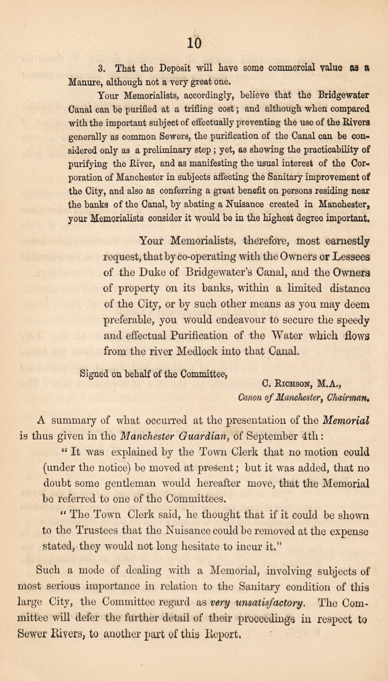 3. That the Deposit will have some commercial value as a Manure, although not a very great one. Your Memorialists, accordingly, believe that the Bridgewater Canal can be purified at a trifling cost; and although when compared with the important subject of effectually preventing the use of the Rivers generally as common Sewers, the purification of the Canal can be con¬ sidered only as a preliminary step ; yet, as showing the practicability of purifying the River, and as manifesting the usual interest of the Cor¬ poration of Manchester in subjects affecting the Sanitary improvement of the City, and also as conferring a great benefit on persons residing near the banks of the Canal, by abating a Nuisance created in Manchester, your Memorialists consider it would be in the highest degree important. Your Memorialists, therefore, most earnestly request, that by co-operating with the Owners or Lessees of the Duke of Bridgewater’s Canal, and the Owners of property on its banks, within a limited distance of the City, or by such other means as you may deem preferable, you would endeavour to secure the speedy and effectual Purification of the Water which flows from the river Medlock into that Canal. Signed on behalf of the Committee, C. Richson, M.A., Canon of Manchester, Chairman. A summary of what occurred at the presentation of the Memorial is thus given in the Manchester Guardian, of September 4tli: “ It was explained by the Town Clerk that no motion could (under the notice) be moved at present; but it was added, that no doubt some gentleman would hereafter move, that the Memorial be referred to one of the Committees. “ The Town Clerk said, he thought that if it could be shown to the Trustees that the Nuisance could be removed at the expense stated, they would not long hesitate to incur it.” Such a mode of dealing with a Memorial, involving subjects of most serious importance in relation to the Sanitary condition of this large City, the Committee regard as very unsatisfactory. The Com¬ mittee will defer the further detail of their proceedings in respect to Sewer Pavers, to another part of this Deport.