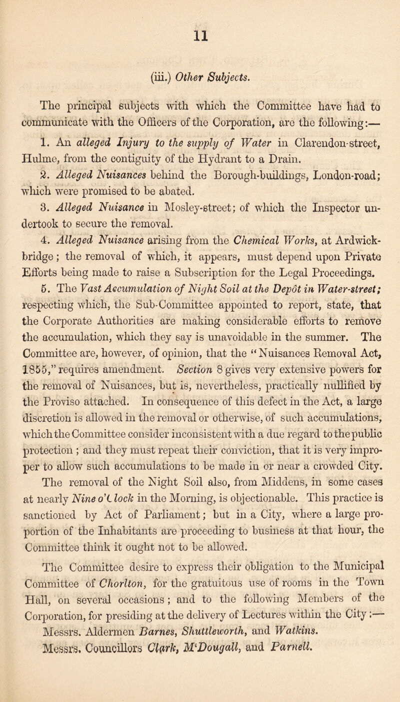(iii.) Other Subjects. The principal subjects with which the Committee have had to communicate with the Officers of the Corporation, are the following:— 1. An alleged Injury to the supply of Water in Clarendon-street, Hulme, from the contiguity of the Hydrant to a Drain. 2. Alleged Nuisances behind the Borough-buildings, London-road; which were promised to be abated. 3. Alleged Nuisance in Mosley-street; of which the Inspector un¬ dertook to secure the removal. 4. Alleged Nuisance arising from the Chemical Works, at Ardwick- bridge ; the removal of which, it appears, must depend upon Private Efforts being made to raise a Subscription for the Legal Proceedings. 6. The Vast Accumulation of Night Soil at the Depot in Water-street; respecting which, the Sub-Committee appointed to report, state, that the Corporate Authorities are making considerable efforts to remove the accumulation, which they say is unavoidable in the summer. The Committee are, however, of opinion, that the “ Nuisances Removal Act, 1855,” requires amendment. Section 8 gives very extensive powers for the removal of Nuisances, but is, nevertheless, practically nullified by the Proviso attached. In consequence of this defect in the Act, a large discretion is allowed in the removal or otherwise, of such accumulations, which the Committee consider inconsistent with a due regard to the public protection ; and they must repeat their conviction, that it is very impro¬ per to allow such accumulations to be made in or near a crowded City. The removal of the Night Soil also, from Middens, in some cases at nearly Nine o'L lock in the Morning, is objectionable. This practice is sanctioned by Act of Parliament; but in a City, where a large pro¬ portion of the Inhabitants are proceeding to business at that hour, the Committee think it ought not to be allowed. The Committee desire to express their obligation to the Municipal Committee of Chorlton, for the gratuitous use of rooms in the Town Hall, on several occasions; and to the following Members of the Corporation, for presiding at the delivery of Lectures within the City:— Messrs. Aldermen Barnes, Shuttleworthy and Watkins. Messrs. Councillors Clark, M'Dougall, and Parnell.