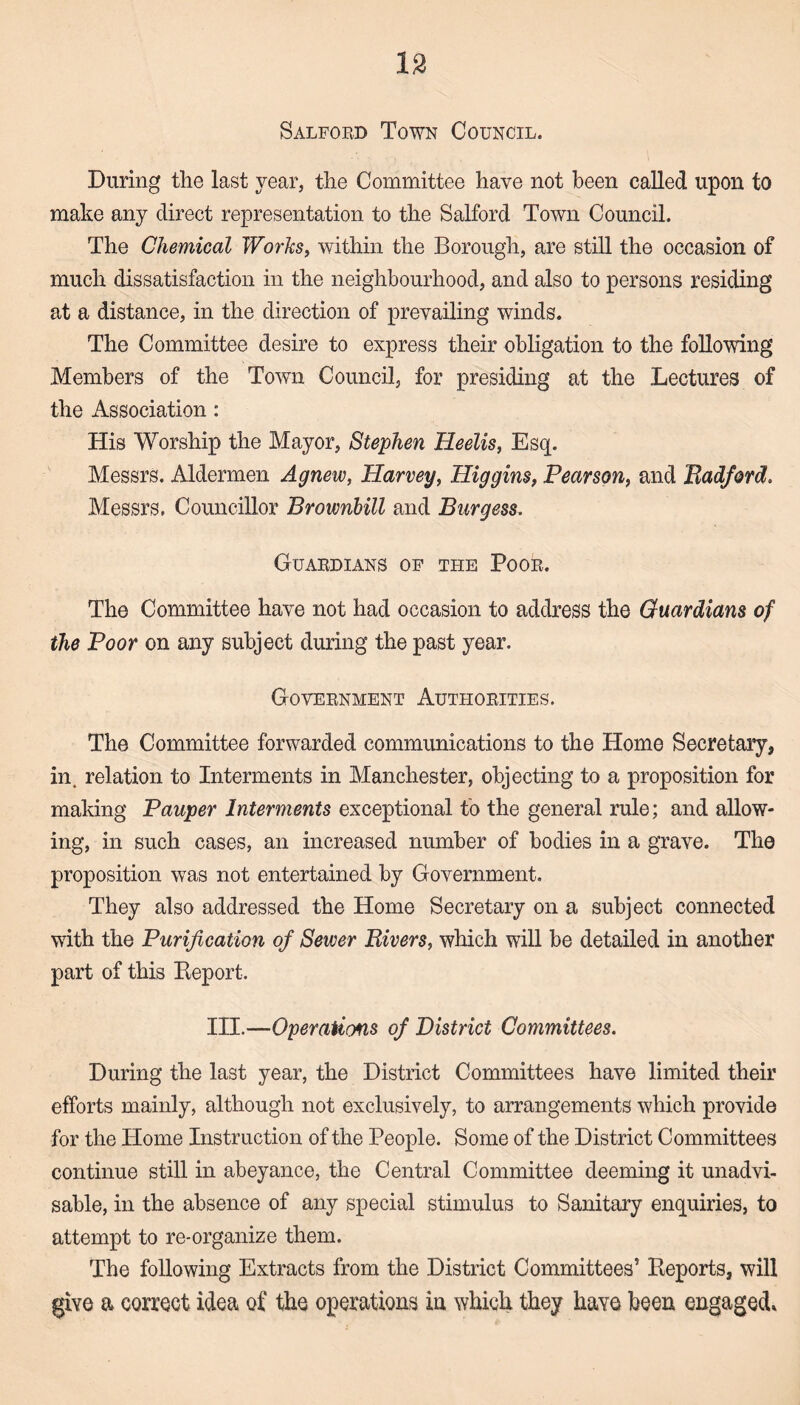 Salford Town Council. During the last year, the Committee have not been called upon to make any direct representation to the Salford Town Council. The Chemical Works, within the Borough, are still the occasion of much dissatisfaction in the neighbourhood, and also to persons residing at a distance, in the direction of prevailing winds. The Committee desire to express their obligation to the following Members of the Town Council, for presiding at the Lectures of the Association : His Worship the Mayor, Stephen Heelis, Esq. Messrs. Aldermen Agnew, Harvey, Higgins, Pearson, and Badford. Messrs. Councillor Brownbill and Burgess, Guardians of the Poor. The Committee have not had occasion to address the Guardians of the Poor on any subject during the past year. Government Authorities. The Committee forwarded communications to the Home Secretary, in. relation to Interments in Manchester, objecting to a proposition for making Pauper Interments exceptional to the general rule; and allow¬ ing, in such cases, an increased number of bodies in a grave. The proposition was not entertained by Government. They also addressed the Home Secretary on a subject connected with the Purification of Sewer Bivers, which will be detailed in another part of this Report. III.—Operations of District Committees. During the last year, the District Committees have limited their efforts mainly, although not exclusively, to arrangements which provide for the Home Instruction of the People. Some of the District Committees continue still in abeyance, the Central Committee deeming it unadvi- sable, in the absence of any special stimulus to Sanitary enquiries, to attempt to re-organize them. The following Extracts from the District Committees’ Reports, will give a correct idea of the operations in which they have been engaged*