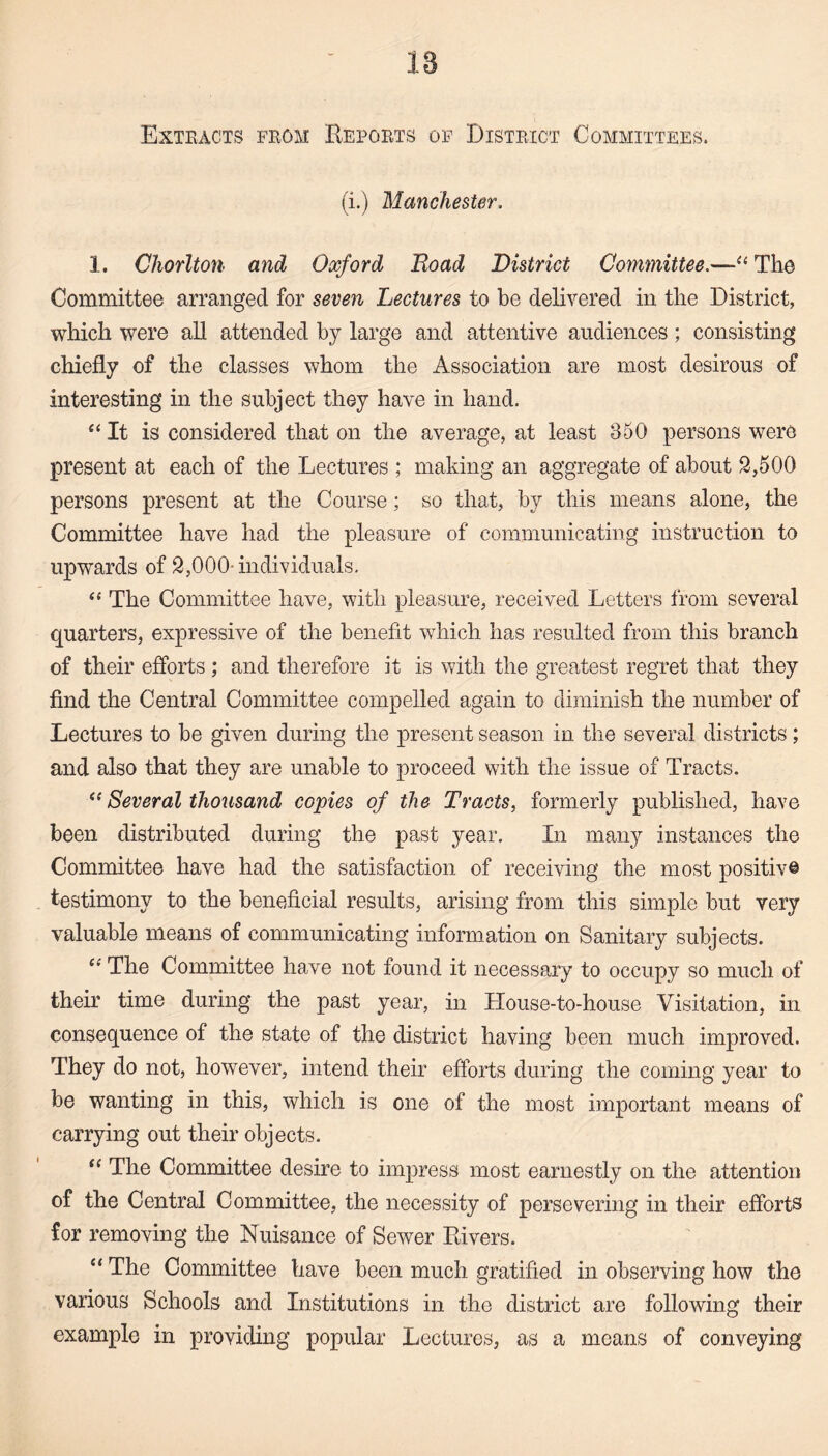 Extracts from Reports of District Committees. (i.) Manchester. 1. Chorlton and Oxford Road District Committee.—“ The Committee arranged for seven Lectures to be delivered in the District, which were all attended by large and attentive audiences; consisting chiefly of the classes whom the Association are most desirous of interesting in the subject they have in hand. “It is considered that on the average, at least 350 persons were present at each of the Lectures ; making an aggregate of about 2,500 persons present at the Course; so that, by this means alone, the Committee have had the pleasure of communicating instruction to upwards of 2,000 individuals. “ The Committee have, with pleasure, received Letters from several quarters, expressive of the benefit which lias resulted from this branch of their efforts ; and therefore it is with the greatest regret that they find the Central Committee compelled again to diminish the number of Lectures to be given during the present season in the several districts; and also that they are unable to proceed with the issue of Tracts. “ Several thousand copies of the Tracts, formerly published, have been distributed during the past year. In many instances the Committee have had the satisfaction of receiving the most positive testimony to the beneficial results, arising from this simple but very valuable means of communicating information on Sanitary subjects. “ The Committee have not found it necessary to occupy so much of their time during the past year, in House-to-house Visitation, in consequence of the state of the district having been much improved. They do not, however, intend their efforts during the coming year to be wanting in this, which is one of the most important means of carrying out their objects. “ The Committee desire to impress most earnestly on the attention of the Central Committee, the necessity of persevering in their efforts for removing the Nuisance of Sewer Rivers. “ The Committee have been much gratified in observing how the various Schools and Institutions in the district are following their example in providing popular Lectures, as a means of conveying