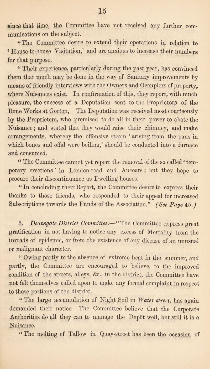 since that time, the Committee have not received any further com¬ munications on the subject. “The Committee desire to extend their operations in relation to e House-to-house Visitation,5 and are anxious to increase their numbers for that purpose. “ Their experience, particularly during the past year, has convinced them that much may be done in the way of Sanitary improvements by means of friendly interviews with the Owners and Occupiers of property, where Nuisances exist. In confirmation of this, they report, with much pleasure, the success of a Deputation sent to the Proprietors of the Bone Works at Gorton, The Deputation was received most courteously by the Proprietors, who promised to do all in their power to abate the Nuisance; and stated that they would raise their chimney, and make arrangements, whereby the offensive steam ‘ arising from the pans in which bones and offal were boiling,’ should be conducted into a furnace and consumed. “ The Committee cannot yet report the removal of the so called ‘ tem¬ porary erections5 in London-road and Ancoats ; but they hope to procure their discontinuance as Dwelling-houses. “ In concluding their Report, the Committee desire to express their thanks to those friends, who responded to their appeal for increased Subscriptions towards the Funds of the Association.” (See Page 45. j 3. Deansgate District Committee—“The Committee express great gratification in not having to notice any excess of Mortality from the inroads of epidemic, or from the existence of any disease of an unusual or malignant character. “ Owing partly to the absence of extreme heat in the summer, and partly, the Committee are encouraged to believe, to the improved condition of the streets, alleys, &c., in the district, the Committee have not felt themselves called upon to make any formal complaint in respect to those portions of the district. “The large accumulation of Night Soil in Water-street, has again demanded their notice The Committee believe that the Corporate Authorities do all they can to manage the Depot well, but still it is a Nuisance. “ The melting of Tallow in Quay-street has been the occasion of