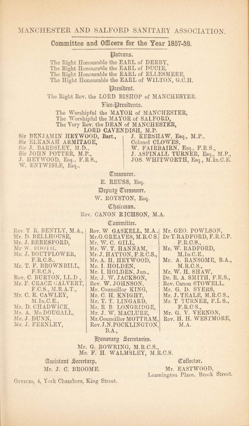 MANCHESTER AND SALFORD SANITARY ASSOCIATION. Committee and Officers for the Year 1857-58. M.P., Colonel CLOWES, ' W. FAIRBAIRN, Esq., F.R.S., J. ASPINALL TURNER, Esq., M.P., JOS. WHITWORTH, Esq., M.In.C.E. Rev. Patrons, The Right Honourable the EARL of DERBY, The Right Honourable the EARL of DUCIE, The Right Honourable the EARL of ELLESMERE, The Hight Honourable the EARL of WILTON, G.C.H. Presftmt, The Right Rev. the LORD BISHOP of MANCHESTER. TfePresfornts. The Worshipful the MAYOR of MANCHESTER, The Worshipful the MAYOR of SALFORD, The Very Rev. the DEAN of MANCHESTER, LORD CAVENDISH, M.P. Sir BENJAMIN HEYWOOD, Bart., J. KERSHAW, Esq Sir ELKANAH ARMITAGE, ‘ ' - Sir J. BARDSLEY, M.D., Sir JOHN POTTER, M.P., J. HEYWOOD, Esq., F.RS., W. ENTWISLE, Esq., | treasurer. E. REUSS, Esq. IBeputp ^Treasurer, W. ROYSTON, Esq. (Efjamnan, CANON RICHSON, M.A. (Eommtttce. Rev. W. GASKELL, M.A., Mr. G. GREAVES, M.R.C S. Mr. W. C. GILL, Mr. W. T. H ANN AM, Mr. J. HATTON, F.R.C.S., Mr. A. H. HEYWOOD, Mr. I. HOLDEN, Mr. I. HOLDEN, Jun., Mr. J. W. JACKSON, Rev. W. JOHNSON, Mr. Councillor KING, Mr. C. H. KNIGHT, Mr. T. T. LINGARD, Air. R B LONGRIDGE, Air. J. W. MACLURE, Air. Councillor AIOTTRAM, Rev. J.N.POCKLINGTON, B.A., ppnotarg .Secretaries. Mr. G. BOWRING, Al.R.C.S., Mr. F. H. WALAISLEY, M.R.C.S. Assistant ^ccrctarp, (Collector. Air. J. C. BROOME. Mr. EASTAVOOD, Leamington Place, Brook Street Offices, 4, York Chambers, King Street. Rev, T R. BENTRY, M.A., Mr. D. BELLHOUSE, Air. J. BERESFORD, Air W. BOO ill, Air. J. BOUTFLOWER, F R C S Air. T. F. BROWN BILL, F R C S Rev. C. BURTON, LL.D , Mr. F. CRACE CALVERT, F.C.S., AI.R.A.T., Air. C. E. CAWLEY, M.In.C.E., Air. D. CHADWICK, Mr. A. AIc.DOUGALL, Air. J. DUNN, Air. J. FERNLEY, Air. GEO. POWLSON, Dr.T.RADFORD, F.R.C.P. Air, AY RADFORD, M.In.C.E, Air. A. RANSOME, B.A., M.R.C.S, Air. W. H. SHAAV, Dr. R. A. SMITH, F.R.S., Rev. Canon STOWELL, Air. G. D. SYERS, Mr. J.TEALE, M.R.C S, Mr. T TURNER, F.L S, F R C S Air. G. V. VERNON, Rev. H. H. WESTAIORE, M.A.