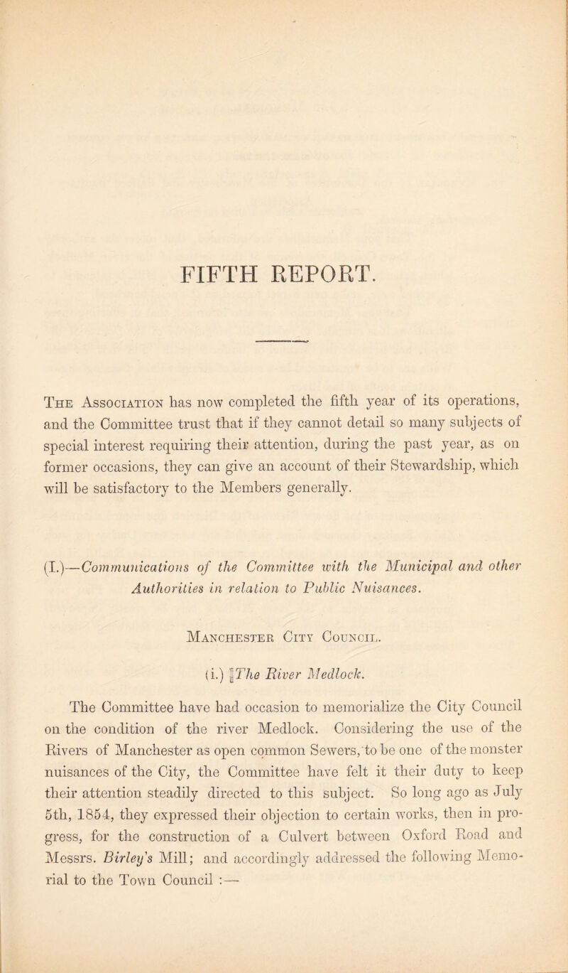 FIFTH REPORT. The Association has now completed the fifth year of its operations, and the Committee trust that if they cannot detail so many subjects of special interest requiring their attention, during the past year, as on former occasions, they can give an account of their Stewardship, which will be satisfactory to the Members generally. (I.)—Communications of the Committee with the Municipal and other Authorities in relation to Public Nuisances. Manchester City Council. (i.) 7 he River Medlock. The Committee have had occasion to memorialize the City Council on the condition of the river Medlock. Considering the use of the Rivers of Manchester as open common Sewers,'to be one of the monster nuisances of the City, the Committee have felt it their duty to keep their attention steadily directed to this subject. So long ago as July 5th, 1854, they expressed their objection to certain works, then in pro¬ gress, for the construction of a Culvert between Oxford Road and Messrs. Birleys Mill; and accordingly addressed the following Memo¬ rial to the Town Council :—-