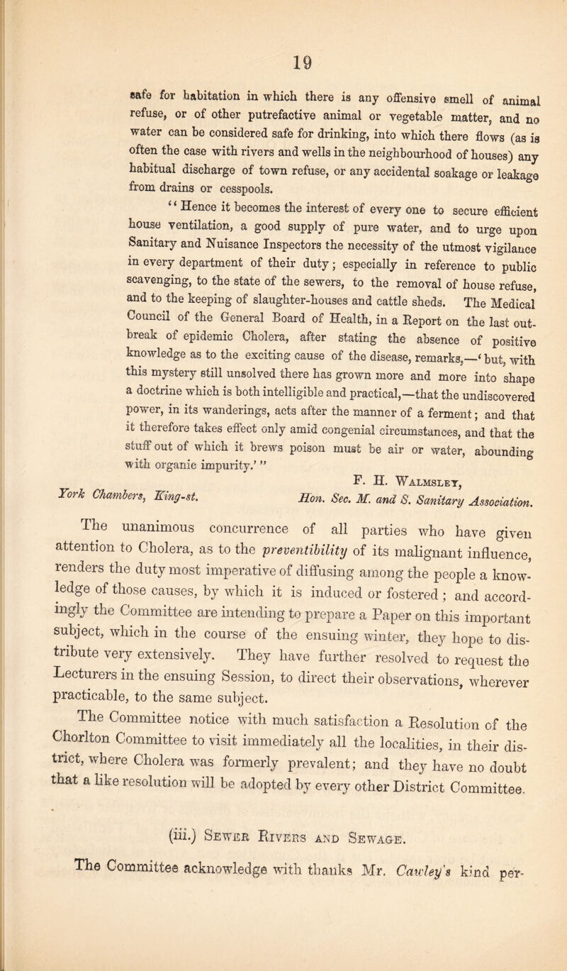 refuse, or of other putrefactive animal or vegetable matter, and no water can be considered safe for drinking, into which there flows (as is often the case with rivers and wells in the neighbourhood of houses) any habitual discharge of town refuse, or any accidental soakage or leakage from drains or cesspools. ‘ ‘ Hence it becomes the interest of every one to secure efficient house ventilation, a good supply of pure water, and to urge upon Sanitary and Nuisance Inspectors the necessity of the utmost vigilance in every department of their duty; especially in reference to public scavenging, to the state of the sewers, to the removal of house refuse, and to the keeping of slaughter-houses and cattle sheds. The Medical Council of the General Board of Health, in a Report on the last out¬ break of epidemic Cholera, after stating the absence of positive knowledge as to the exciting cause of the disease, remarks,—‘ but, with this mystery still unsolved there has grown more and more into shape a doctrine which is both intelligible and practical,—that the undiscovered power, in its wanderings, acts after the manner of a ferment; and that it therefore takes effect only amid congenial circumstances, and that the stuff out of which it brews poison must be air or water, abounding with organic impurity.’ ” F. H. Walmsley, Tork Chamh^s, King-st. Hon. Sec. M. and S. Sanitary Association. The unanimous concurrence of all parties who have given attention to Cholera, as to the preventibility of its malignant influence, renders the duty most imperative of diffusing among the people a know¬ ledge of those causes, by which it is induced or fostered ; and accord¬ ingly the Committee are intending to prepare a Paper on this important subject, which in the course of the ensuing winter, they hope to dis¬ tribute very extensively. They have further resolved to request the Lecturers in the ensuing Session, to direct their observations, wherever practicable, to the same subject. The Committee notice with much satisfaction a Resolution of the Chorlton Committee to visit immediately all the localities, in their dis¬ trict, where Cholera was formerly prevalent; and they have no doubt that a like resolution will be adopted by every other District Committee. (iii.) Sewer Rivers and Sewage. The Committee acknowledge with thanks Mr. Cawleys kind per-