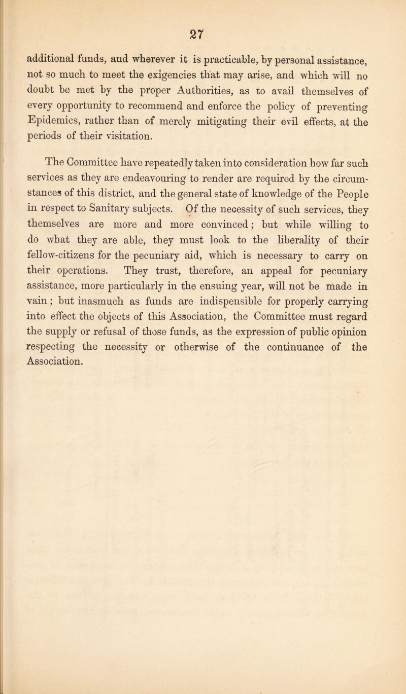 additional funds, and wherever it is practicable, by personal assistance, not so much to meet the exigencies that may arise, and which will no doubt be met by the proper Authorities, as to avail themselves of every opportunity to recommend and enforce the policy of preventing Epidemics, rather than of merely mitigating their evil effects, at the periods of their visitation. The Committee have repeatedly taken into consideration how far such services as they are endeavouring to render are required by the circum¬ stances of this district, and the general state of knowledge of the People in respect to Sanitary subjects. Of the necessity of such services, they themselves are more and more convinced; but while willing to do what they are able, they must look to the liberality of their fellow-citizens for the pecuniary aid, which is necessary to carry on their operations. They trust, therefore, an appeal for pecuniary assistance, more particularly in the ensuing year, will not be made in vain; but inasmuch as funds are indispensible for properly carrying into effect the objects of this Association, the Committee must regard the supply or refusal of those funds, as the expression of public opinion respecting the necessity or otherwise of the continuance of the Association.