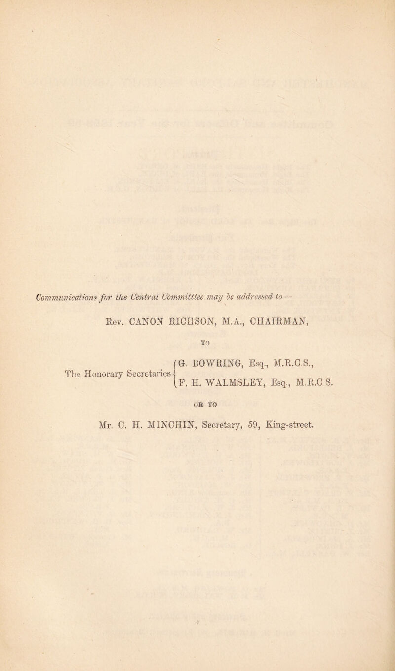 Communications for the Central Committtee may be addressed to— Rev. CANON RICH SON, M.A., CHAIRMAN, TO (G. BOWRING, Esq., M.R.CS., The Honorary Secretaries •] If. H. WALMSLEY, Esq., M.R.C S. OK TO Mr. C. II. MINCHIN, Secretary, 59, King-street.