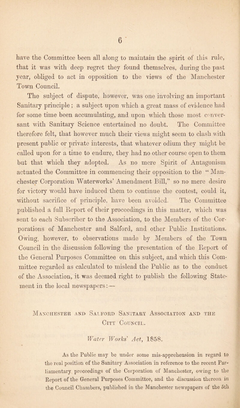 have the Committee been all along to maintain the spirit of this rule, that it was with deep regret they found themselves, during the past year, obliged to act in opposition to the views of the Manchester Town Council. The subject of dispute, however, was one involving an important Sanitary principle ; a subject upon which a great mass of evidence had for some time been accumulating, and upon which those most conver¬ sant with Sanitary Science entertained no doubt. The Committee therefore felt, that however much their views might seem to clash with present public or private interests, that whatever odium they might be called upon for a time to endure, they had no other course open to them but that which they adopted. As no mere Spirit of Antagonism actuated the Committee in commencing their opposition to tile “ Man¬ chester Corporation Waterworks’ Amendment Bill,” so no mere desire for victory would have induced them to continue the contest, could it, without sacrifice of principle, have been avoided. The Committee published a full Report of their proceedings in this matter, which was sent to each Subscriber to the Association, to the Members of the Cor¬ porations of Manchester and Salford, and other Public Institutions. Owing, however, to observations made by Members of the Town Council in the discussion following the presentation of the Report of the General Purposes Committee on this subject, and which this Com¬ mittee regarded as calculated to mislead the Public as to the conduct of the Association, it was deemed right to publish the following State¬ ment in the local newspapers: — Manchester and Salford Sanitary Association and the City Council. Water Works' Act, 1858. As the Public may be under some mis-apprehension in regard to the real position of the Sanitary Association in reference to the recent Par¬ liamentary proceedings of the Corporation of Manchester, owing to the Report of the General Purposes Committee, and the discussion thereon in the Council Chambers, published in the Manchester newspapers of the 5th