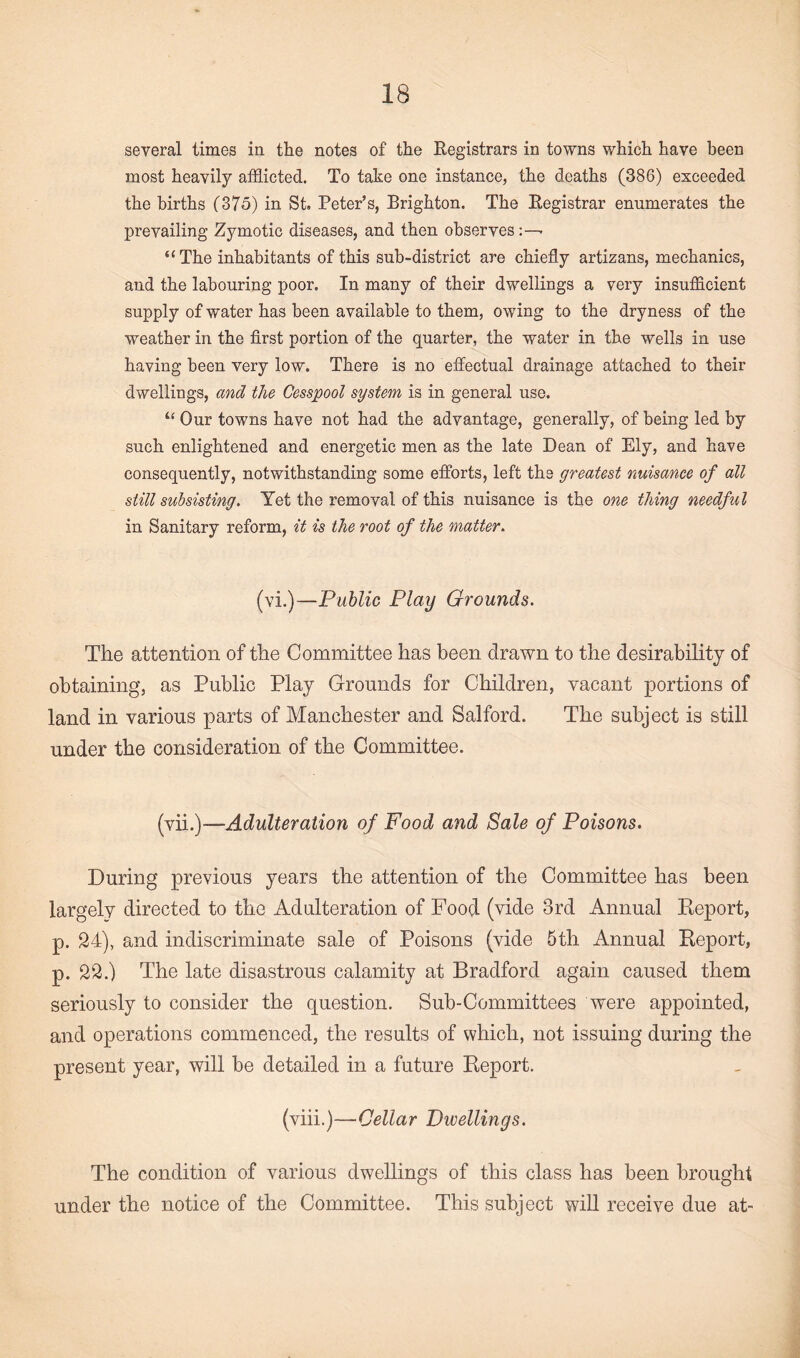 several times in the notes of the Registrars in towns which have been most heavily afflicted. To take one instance, the deaths (386) exceeded the births (375) in St. Peter’s, Brighton. The Registrar enumerates the prevailing Zymotic diseases, and then observes “ The inhabitants of this sub-district are chiefly artizans, mechanics, and the labouring poor. In many of their dwellings a very insufficient supply of water has been available to them, owing to the dryness of the weather in the first portion of the quarter, the water in the wells in use having been very low. There is no effectual drainage attached to their dwellings, and the Cesspool system is in general use. “ Our towns have not had the advantage, generally, of being led by such enlightened and energetic men as the late Dean of Ely, and have consequently, notwithstanding some efforts, left the greatest nuisance of all still subsisting. Yet the removal of this nuisance is the one thing needful in Sanitary reform, it is the root of the matter. (vi.)—Public Play Grounds. The attention of the Committee has been drawn to the desirability of obtaining, as Public Play Grounds for Children, vacant portions of land in various parts of Manchester and Salford. The subject is still under the consideration of the Committee. (vii.)—Adulteration of Food and Sale of Poisons. During previous years the attention of the Committee has been largely directed to the Adulteration of Food (vide 3rd Annual Report, p. 24), and indiscriminate sale of Poisons (vide 5th Annual Report, p. 22.) The late disastrous calamity at Bradford again caused them seriously to consider the question. Sub-Committees were appointed, and operations commenced, the results of which, not issuing during the present year, will be detailed in a future Report. (viii.)—Cellar Dwellings. The condition of various dwellings of this class has been brought under the notice of the Committee. This subject will receive due at-