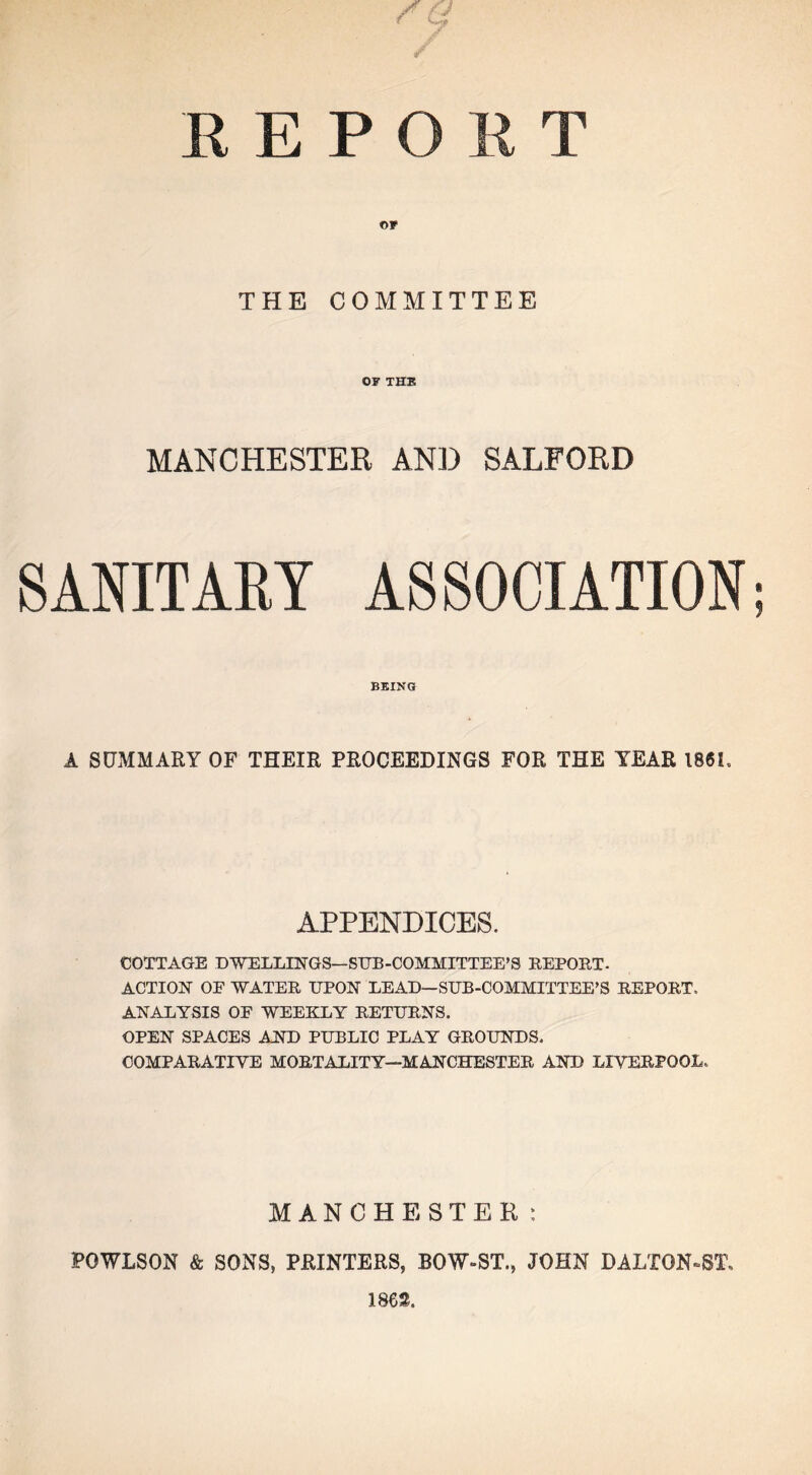 REPORT OF THE COMMITTEE OF THE MANCHESTER AND SALFORD SANITARY ASSOCIATION; BEING A SUMMARY OF THEIR PROCEEDINGS FOR THE YEAR 1861. APPENDICES. COTTAGE DWELLINGS—SUB-COMMITTEE’S REPORT- ACTION OF WATER UPON LEAD—SUB-COMMITTEE’S REPORT. ANALYSIS OF WEEKLY RETURNS. OPEN SPACES AND PUBLIC PLAY GROUNDS. COMPARATIVE MORTALITY—MANCHESTER AND LIVERPOOL. MANCHESTER: POWLSON & SONS, PRINTERS, BOW-ST., JOHN DALTON-ST, 1862.