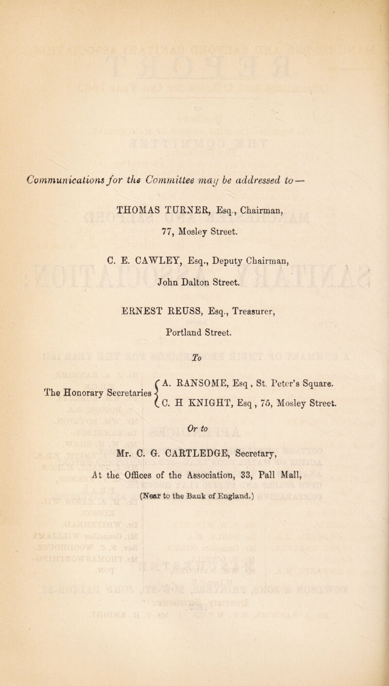 Communications for the Committee may be addressed to—* THOMAS TURNER, Esq., Chairman, 77, Mosley Street. C. E. CAWLEY, Esq., Deputy Chairman, John Dalton Street. ERNEST REUSS, Esq., Treasurer, Portland Street. To ( A. RANSOME, Esq , St. Peter’s Square. The Honorary Secretaries < (,C. H KNIGHT, Esq, 75, Mosley Street. Or to Mr. C. G. CARTLEDGE, Secretary, At the Offices of the Association, 33, Pall Mall, (Neaf to the Bank of England.)