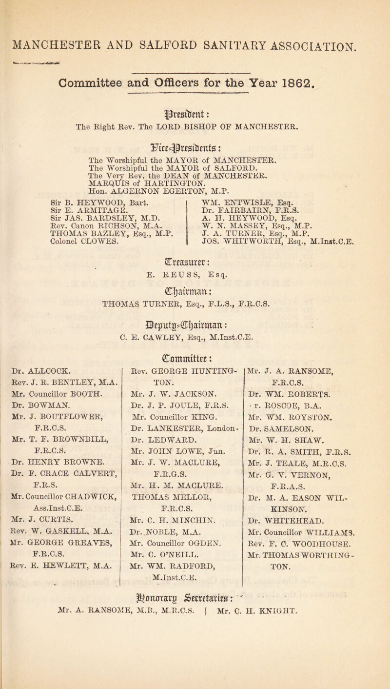 MANCHESTER AND SALFORD SANITARY ASSOCIATION Committee and Officers for the Year 1862. President: The Right Rev. The LORD BISHOP OF MANCHESTER. Ftcedl residents: The Worshipful the MAYOR of MANCHESTER. The Worshipful the MAYOR of SALFORD. The Very Rev. the DEAN of MANCHESTER. MARQUIS of HARTINGTON. Hon. ALGERNON EGERTON, M.P. Sir B. HEYWOOD, Bart. Sir E. ARMITAGE. Sir JAS. BARDSLEY, M.D. Rev. Canon RICHSON, M.A. THOMAS BAZLEY, Esq., M.P. Colonel CLOWES. WM. ENTWISLE, Esq. Dr. FAIRBAIRN, F.R.S. A. H. HEYWOOD, Esq. W. N. MASSEY, Esq., M.P. J. A. TURNER, Esq., M.P. JOS. WHITWORTH, Esq., M.Inst.C.E. treasurer: E. REUSS, Esq. Chairman: THOMAS. TURNER, Esq., F.L.S., F.R.C.S. IBcputjBCijairmart: C. E. CAWLEY, Esq., M.Inst.C.E. Dr. ALLCOCK. Rev. J. R. BENTLEY, M.A. Mr. Councillor BOOTH. Dr. BOWMAN. Mr. J. BOUTFLOWER, F.R.C.S. Mr. T. F. BROWNBILL, F.R.C.S. Dr. HENRY BROWNE. Dr. F. CRACE CALVERT, F.R.S. Mr. Councillor CHADWICK, Ass.Inst.C.E. Mr. J. CURTIS. Rev. W. GASKELL, M.A. Mr. GEORGE GREAVES, F.R.C.S. Rev. E. HEWLETT, M.A. Committee: Rev. GEORGE HUNTING- TON. Mr. J. W. JACKSON. Dr. J. P. JOULE, F.R.S. Mr. Councillor KING. Dr. LANKESTER, London- Dr. LEDWARD. Mr. JOHN LOWE, Jun. Mr. J. W. MACLURE, F.R.G.S. Mr. H. M. MACLURE. THOMAS MELLOR, F.R.C.S. Mr. C. H. MINCHIN. Dr. NOBLE, M.A. Mr. Councillor OGDEN. Mr. C. O’NEILL. Mr. WM. RADFORD, M.Inst.C.E. Mr. J. A. RANSOME, F.R.C.S. Dr. WM. ROBERTS. - r. ROSCOE, B.A. Mr. WM. ROYSTON. Dr. SAMELSON. Mr. W. H. SHAW. Dr. R. A. SMITH, F.R.S. Mr. J. TEALE, M.R.C.S. Mr. G. V. VERNON, F.R.A.S. Dr. M. A. EASON WIL¬ KINSON. Dr. WHITEHEAD. Mr. Councillor WILLIAMS. Rev. F. 0. WOODHOUSE. Mr. THOMAS WORTHING - TON. ^oitotarjj Secretaries r ' Mr. A. RANSOME, M.B., M.R.C.S. | Mr. C. H, KNIGHT.