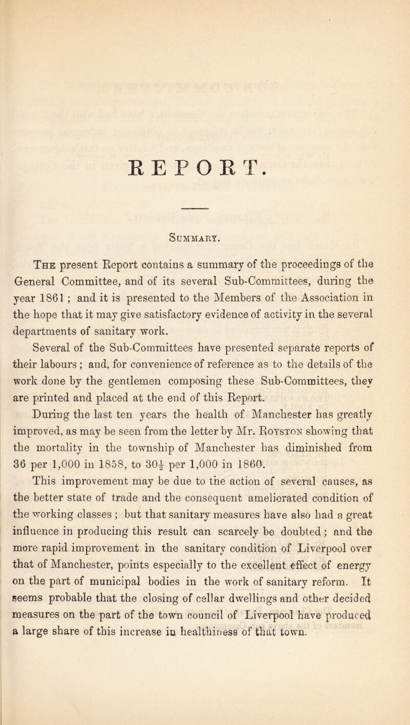 REPORT. Summary. The present Report contains a summary of the proceedings of the General Committee, and of its several Sub-Committees, during the year 1861; and it is presented to the Members of the Association in the hope that it may give satisfactory evidence of activity in the several departments of sanitary work. Several of the Sub-Committees have presented separate reports of their labours ; and, for convenience of reference as to the details of the work done by the gentlemen composing these Sub-Committees, they are printed and placed at the end of this Report. During the last ten years the health of Manchester has greatly improved, as may be seen from the letter by Mr. Royston showing that the mortality in the township of Manchester has diminished from 36 per 1,000 in 1858, to 30-^ per 1,000 in 1860. This improvement may be due to the action of several causes, as the better state of trade and the consequent ameliorated condition of the working classes ; but that sanitary measures have also had a great influence in producing this result can scarcely be doubted; and the more rapid improvement in the sanitary condition of Liverpool over that of Manchester, points especially to the excellent effect of energy on the part of municipal bodies in the work of sanitary reform. It seems probable that the closing of cellar dwellings and other decided measures on the part of the town council of Liverpool have produced a large share of this increase in healthiness of that town.