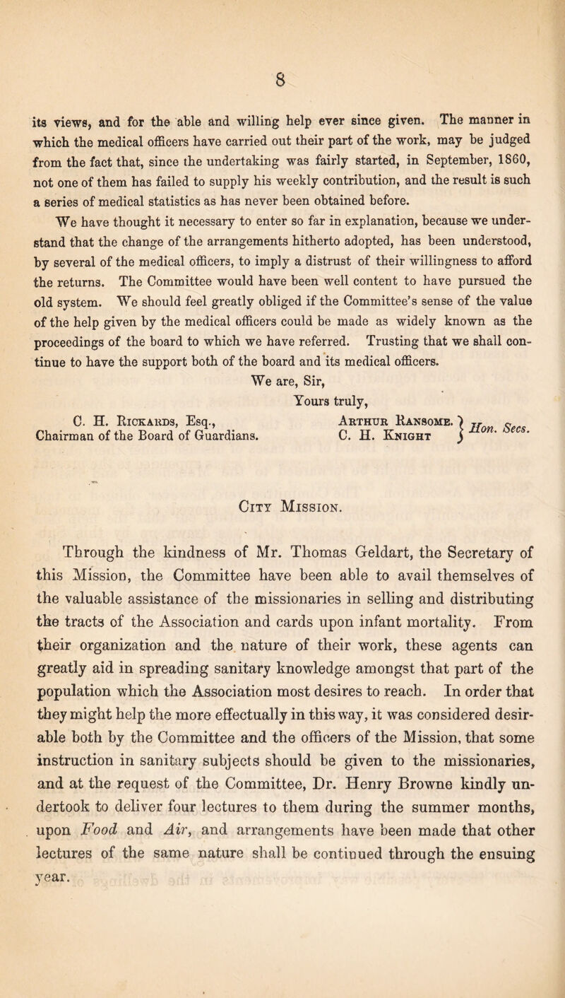 its views, and for the able and willing help ever since given. The manner in which the medical officers have carried out their part of the work, may be judged from the fact that, since the undertaking was fairly started, in September, I860, not one of them has failed to supply his weekly contribution, and the result is such a series of medical statistics as has never been obtained before. We have thought it necessary to enter so far in explanation, because we under¬ stand that the change of the arrangements hitherto adopted, has been understood, by several of the medical officers, to imply a distrust of their willingness to afford the returns. The Committee would have been well content to have pursued the old system. We should feel greatly obliged if the Committee’s sense of the value of the help given by the medical officers could be made as widely known as the proceedings of the board to which we have referred. Trusting that we shall con¬ tinue to have the support both of the board and its medical officers. We are, Sir, Yours truly, C. H. Rickards, Esq., Arthur Ransome. ) jr c Chairman of the Board of Guardians. C. H. Knight j on‘ ecs‘ City Mission. Through the kindness of Mr. Thomas Geldart, the Secretary of this Mission, the Committee have been able to avail themselves of the valuable assistance of the missionaries in selling and distributing the tracts of the Association and cards upon infant mortality. From their organization and the nature of their work, these agents can greatly aid in spreading sanitary knowledge amongst that part of the population which the Association most desires to reach. In order that they might help the more effectually in this way, it was considered desir¬ able both by the Committee and the officers of the Mission, that some instruction in sanitary subjects should be given to the missionaries, and at the request of the Committee, Dr. Henry Browne kindly un¬ dertook to deliver four lectures to them during the summer months, upon Food and Air, and arrangements have been made that other lectures of the same nature shall be continued through the ensuing year.