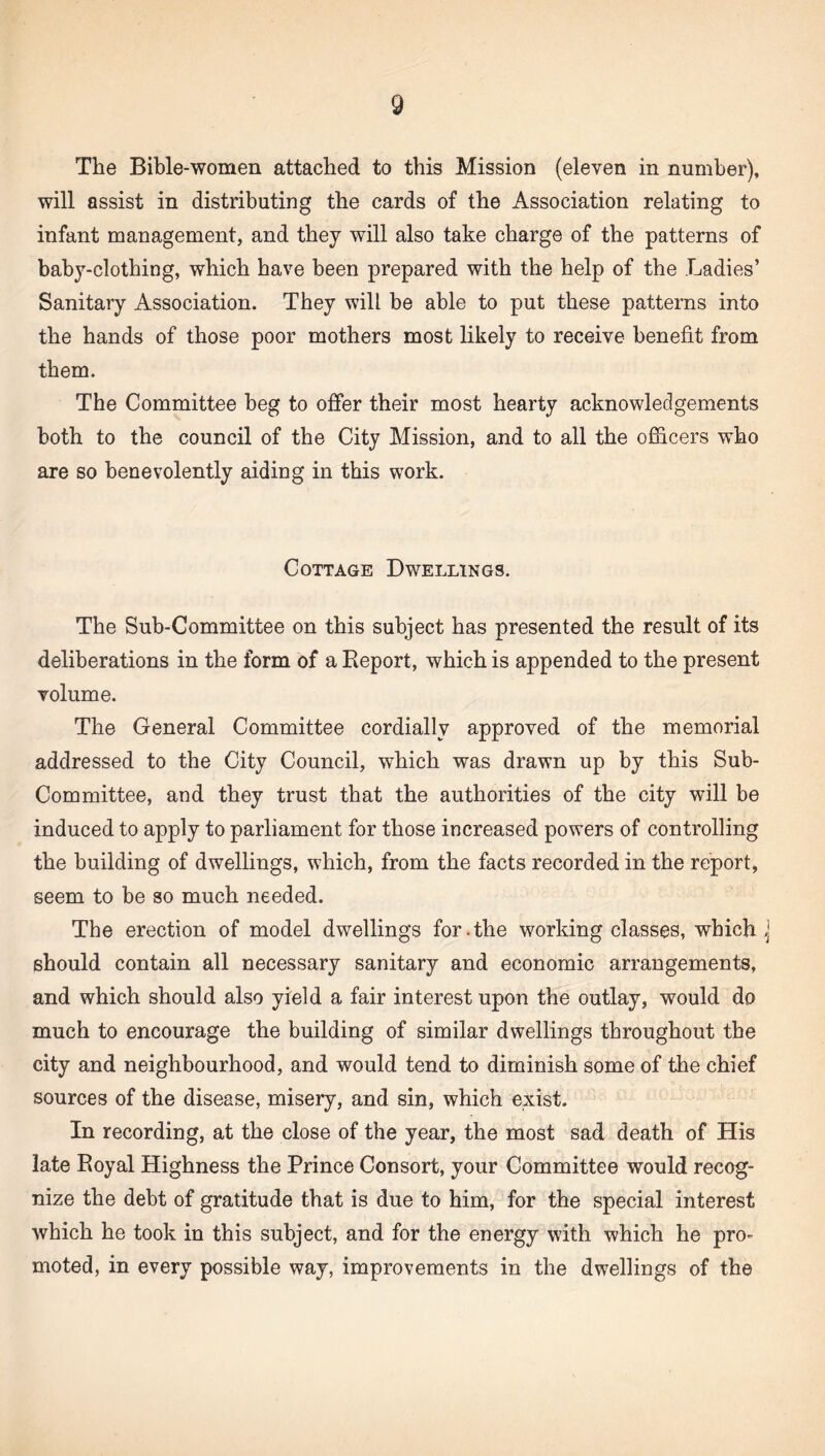 The Bible-women attached to this Mission (eleven in number), will assist in distributing the cards of the Association relating to infant management, and they will also take charge of the patterns of baby-clothing, which have been prepared with the help of the Ladies’ Sanitary Association. They will be able to put these patterns into the hands of those poor mothers most likely to receive benefit from them. The Committee beg to offer their most hearty acknowledgements both to the council of the City Mission, and to all the officers who are so benevolently aiding in this work. Cottage Dwellings. The Sub-Committee on this subject has presented the result of its deliberations in the form of a Report, which is appended to the present volume. The General Committee cordially approved of the memorial addressed to the City Council, which was drawn up by this Sub- Committee, and they trust that the authorities of the city will be induced to apply to parliament for those increased powers of controlling the building of dwellings, which, from the facts recorded in the report, seem to be so much needed. The erection of model dwellings for.the working classes, which j should contain all necessary sanitary and economic arrangements, and which should also yield a fair interest upon the outlay, would do much to encourage the building of similar dwellings throughout the city and neighbourhood, and would tend to diminish some of the chief sources of the disease, misery, and sin, which exist. In recording, at the close of the year, the most sad death of His late Royal Highness the Prince Consort, your Committee would recog¬ nize the debt of gratitude that is due to him, for the special interest which he took in this subject, and for the energy with which he pro¬ moted, in every possible way, improvements in the dwellings of the